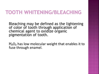Bleaching may be defined as the lightening 
of color of tooth through application of 
chemical agent to oxidize organic 
pigmentation of tooth. 
H₂O₂ has low molecular weight that enables it to 
fuse through enamel. 
 