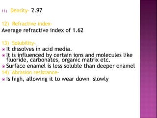 11) Density- 2.97 
12) Refractive index- 
Average refractive index of 1.62 
13) Solubility- 
 It dissolves in acid media. 
 It is influenced by certain ions and molecules like 
fluoride, carbonates, organic matrix etc. 
 Surface enamel is less soluble than deeper enamel 
14) Abrasion resistance- 
 Is high, allowing it to wear down slowly 
 