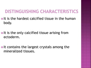  It is the hardest calcified tissue in the human 
body. 
 It is the only calcified tissue arising from 
ectoderm. 
 It contains the largest crystals among the 
mineralized tissues. 
 