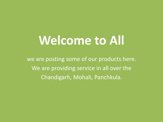 Welcome to All
we are posting some of our products here.
We are providing service in all over the
Chandigarh, Mohali, Panchkula.
 