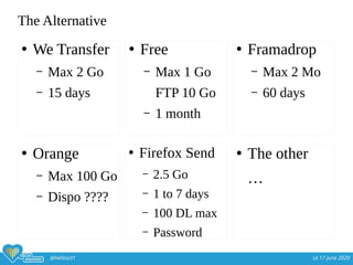 @hellosct1 Le 17 june 2020
The Alternative
●
We Transfer
– Max 2 Go
– 15 days
●
Free
– Max 1 Go
FTP 10 Go
– 1 month
●
Framadrop
– Max 2 Mo
– 60 days
●
Orange
– Max 100 Go
– Dispo ????
●
Firefox Send
– 2.5 Go
– 1 to 7 days
– 100 DL max
– Password
●
The other
…
 