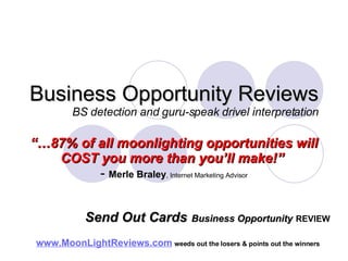 Business Opportunity Reviews BS detection and guru-speak drivel interpretation “… 87% of all moonlighting opportunities will COST you more than you’ll make!”   -  Merle Braley , Internet Marketing Advisor www.MoonLightReviews.com   weeds out the losers & points out the winners   Send Out Cards   Business Opportunity   REVIEW 