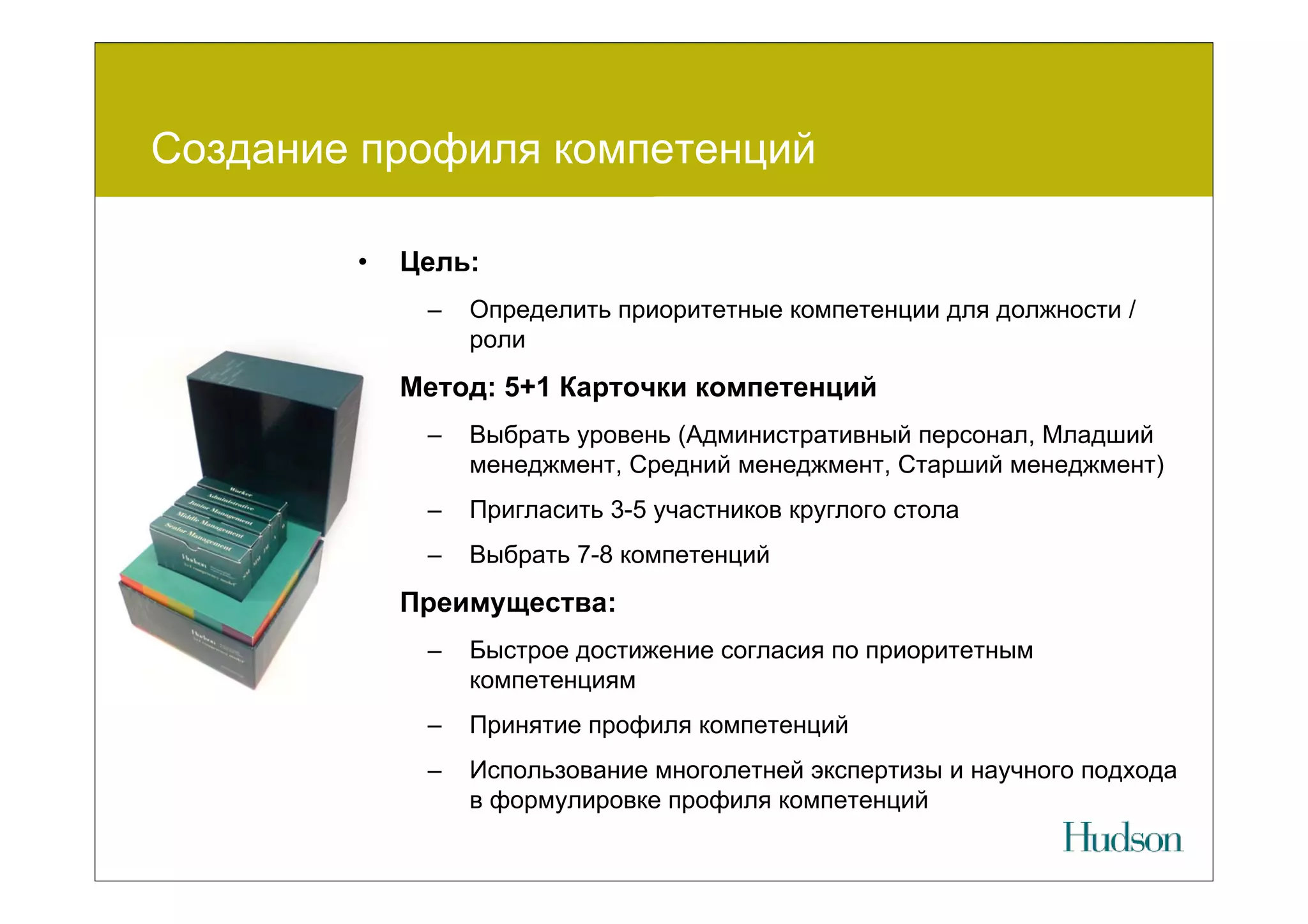 Создание профиля компетенций

        •   Цель:
             –   Определить приоритетные компетенции для должности /
                 роли
        •   Метод: 5+1 Карточки компетенций
             –   Выбрать уровень (Административный персонал, Младший
                 менеджмент, Средний менеджмент, Старший менеджмент)
             –   Пригласить 3-5 участников круглого стола
             –   Выбрать 7-8 компетенций
        •   Преимущества:
             –   Быстрое достижение согласия по приоритетным
                 компетенциям
             –   Принятие профиля компетенций
             –   Использование многолетней экспертизы и научного подхода
                 в формулировке профиля компетенций
 