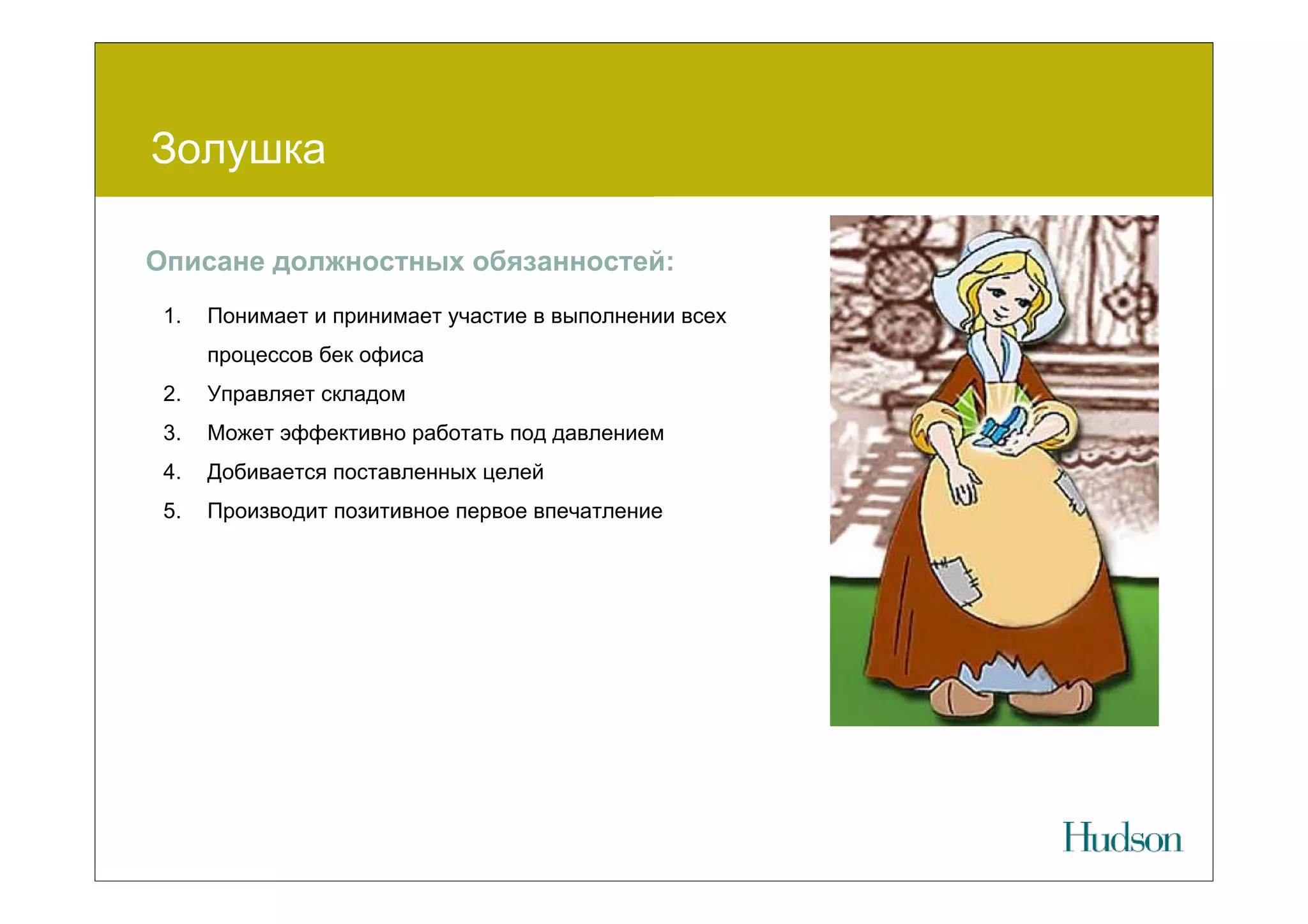 Золушка

Описане должностных обязанностей:
 1.   Понимает и принимает участие в выполнении всех
      процессов бек офиса
 2.   Управляет складом
 3.   Может эффективно работать под давлением
 4.   Добивается поставленных целей
 5.   Производит позитивное первое впечатление
 