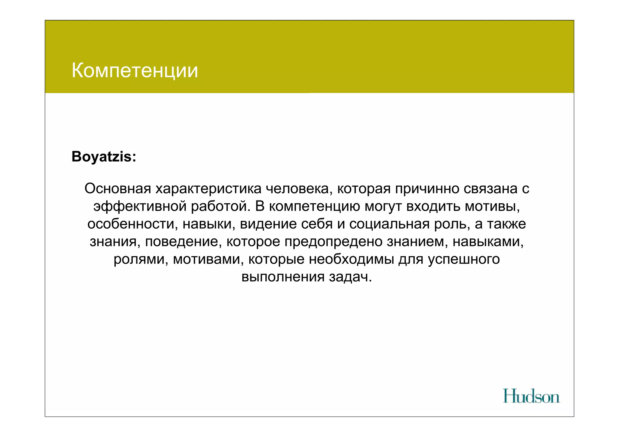 Компетенции



Boyatzis:

 Основная характеристика человека, которая причинно связана с
  эффективной работой. В компетенцию могут входить мотивы,
 особенности, навыки, видение себя и социальная роль, а также
 знания, поведение, которое предопредено знанием, навыками,
    ролями, мотивами, которые необходимы для успешного
                      выполнения задач.
 