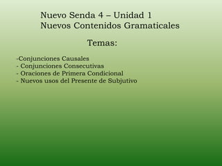 Nuevo Senda 4 – Unidad 1
Nuevos Contenidos Gramaticales
-Conjunciones Causales
- Conjunciones Consecutivas
- Oraciones de Primera Condicional
- Nuevos usos del Presente de Subjutivo
Temas:
 