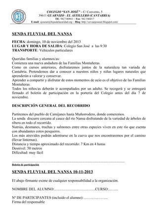 COLEGIO “SAN JOSÉ” – C/ Convento, 5
39611 GUARNIZO - EL ASTILLERO (CANTABRIA)
Tlf.: 942 540861 – Fax: 942 546017
E-mail: sjoseast@hijasdelacaridad.org – Blog: http://cevsanjoseast.blogspot.com/

SENDA FLUVIAL DEL NANSA
FECHA: domingo, 10 de noviembre del 2013
LUGAR Y HORA DE SALIDA: Colegio San José a las 9:30
TRANSPORTE: Vehículos particulares
Queridas familias y alumnos/as:
Comienza una nueva andadura de las Familias Montañeras.
Como en cursos anteriores, disfrutaremos juntos de la naturaleza tan variada de
Cantabria. Pretendemos dar a conocer a nuestros niños y niñas lugares naturales que
aprenderán a valorar y conservar.
Aprender a compartir y disfrutar de estos momentos de ocio es el objetivo de las Familias
Montañeras.
Todos los niños/as deberán ir acompañados por un adulto. Se recogerá y se entregará
firmado el boletín de participación en la portería del Colegio antes del día 7 de
noviembre.
DESCRIPCIÓN GENERAL DEL RECORRIDO
Partiremos del pueblo de Camijanes hasta Muñorrodero, donde comeremos.
La senda discurre cercana al cauce del río Nansa disfrutando de la variedad de árboles de
ribera en todo el recorrido.
Nutrias, desmanes, truchas y salmones entre otras especies viven en este río que cuenta
con abundantes cotos pesqueros.
Los más atrevidos podrán adentrarse en la cueva que nos encontraremos por el camino
(llevar linternas).
Distancia y tiempo aproximado del recorrido: 7 Km en 4 horas
Desnivel: 50 metros
Dificultad: muy fácil
.........................................................................................................................
Boletín de participación

SENDA FLUVIAL DEL NANSA 10-11-2013
El abajo firmante exime de cualquier responsabilidad a la organización.
NOMBRE DEL ALUMNO:……………………………CURSO:……..
Nº DE PARTICIPANTES (incluido el alumno):………………..
Firma del responsable

 