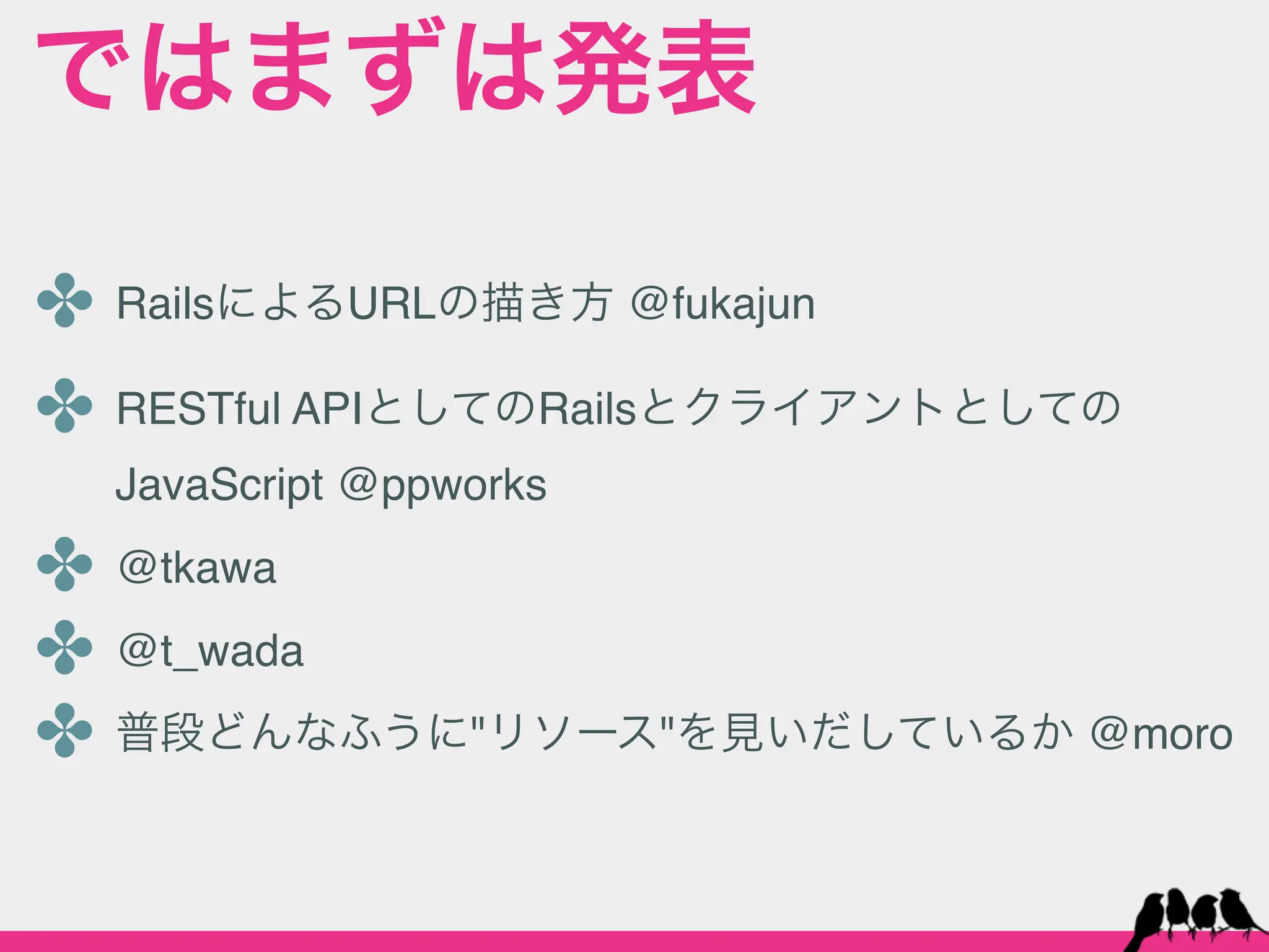 ではまずは発表

✤ RailsによるURLの描き方 @fukajun
✤ RESTful APIとしてのRailsとクライアントとしての
  JavaScript @ppworks

✤ @tkawa
✤ @t_wada
✤ 普段どんなふうに"リソース"を見いだしているか @moro
 