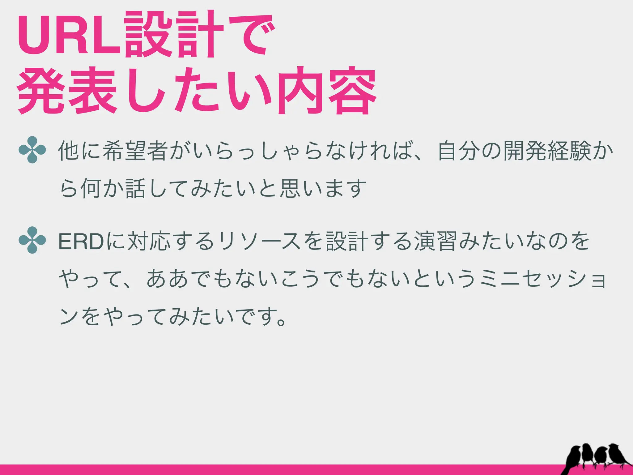 URL設計で
発表したい内容
✤ 他に希望者がいらっしゃらなければ、自分の開発経験か
 ら何か話してみたいと思います

✤ ERDに対応するリソースを設計する演習みたいなのを
 やって、ああでもないこうでもないというミニセッショ
 ンをやってみたいです。
 
