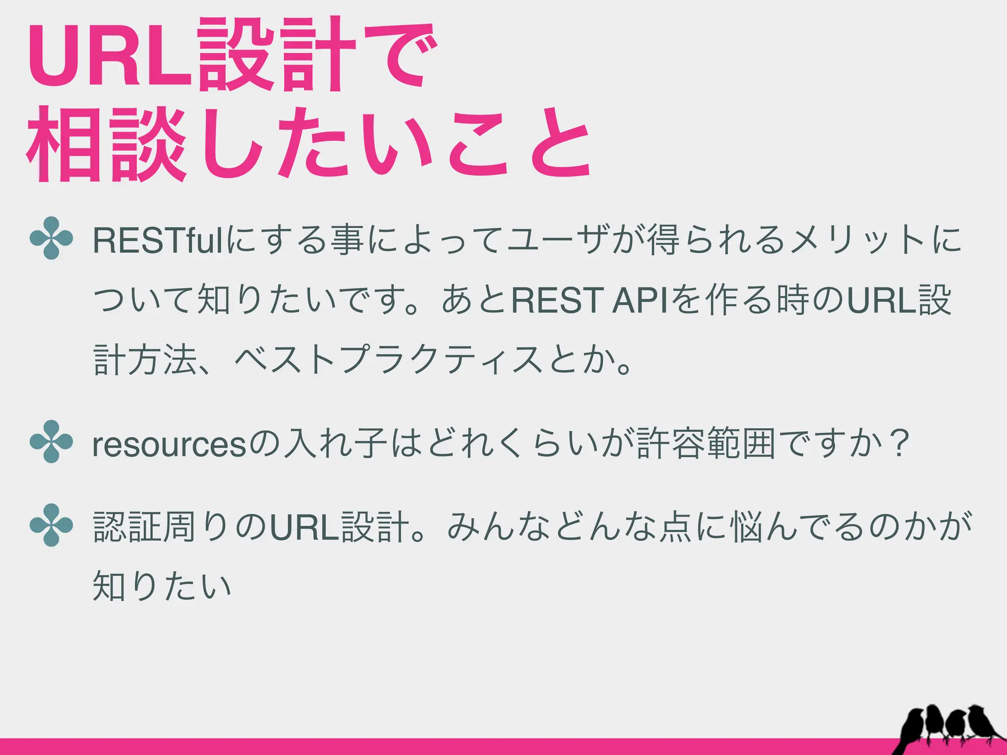 URL設計で
相談したいこと
✤ RESTfulにする事によってユーザが得られるメリットに
  ついて知りたいです。あとREST APIを作る時のURL設
  計方法、ベストプラクティスとか。

✤ resourcesの入れ子はどれくらいが許容範囲ですか？
✤ 認証周りのURL設計。みんなどんな点に悩んでるのかが
  知りたい
 