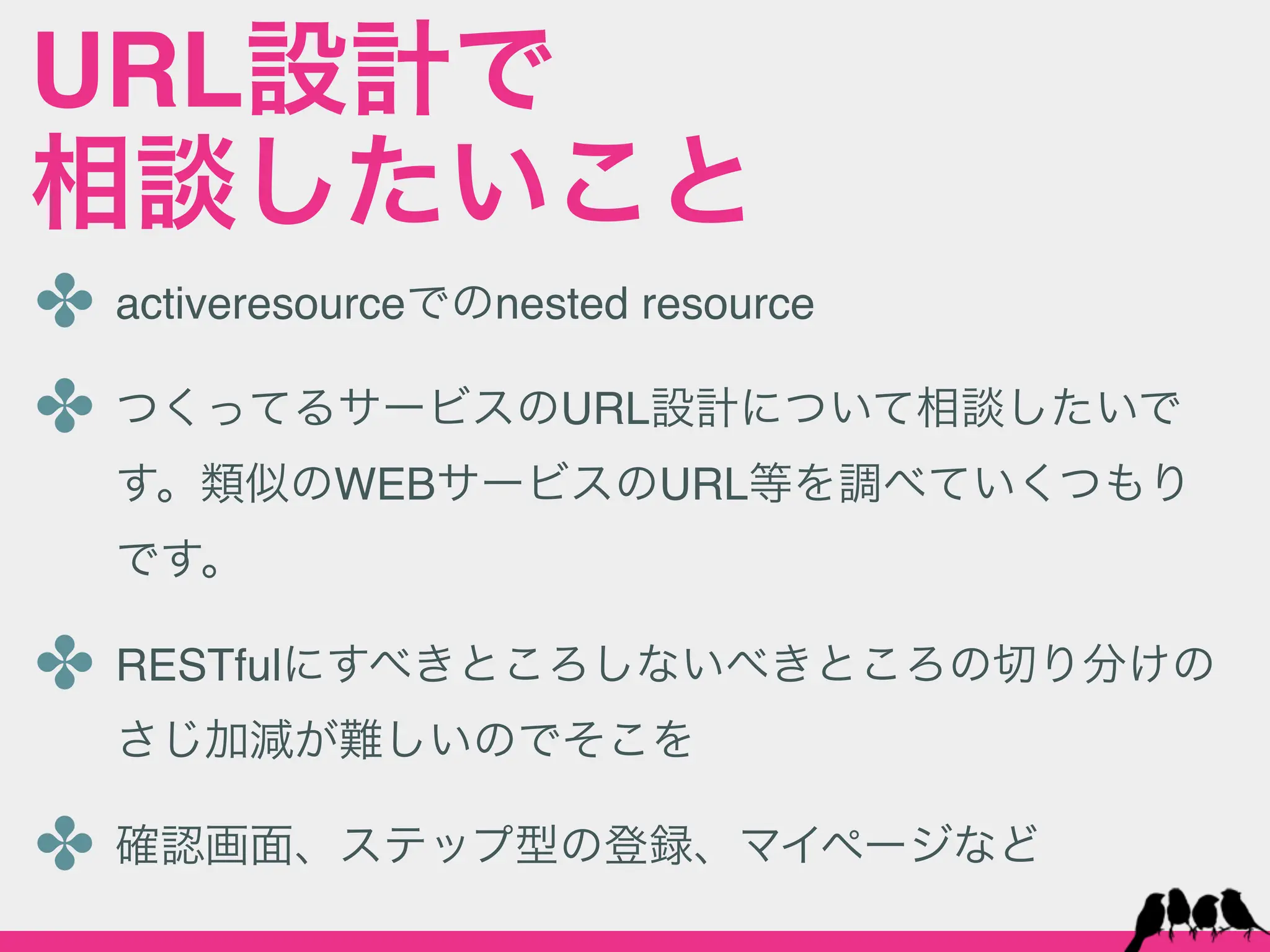 URL設計で
相談したいこと
✤ activeresourceでのnested resource
✤ つくってるサービスのURL設計について相談したいで
  す。類似のWEBサービスのURL等を調べていくつもり
  です。

✤ RESTfulにすべきところしないべきところの切り分けの
  さじ加減が難しいのでそこを

✤ 確認画面、ステップ型の登録、マイページなど
 