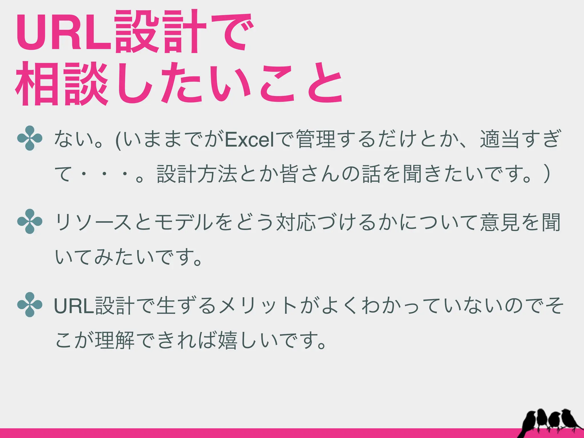 URL設計で
相談したいこと
✤ ない。(いままでがExcelで管理するだけとか、適当すぎ
  て・・・。設計方法とか皆さんの話を聞きたいです。）

✤ リソースとモデルをどう対応づけるかについて意見を聞
  いてみたいです。

✤ URL設計で生ずるメリットがよくわかっていないのでそ
  こが理解できれば嬉しいです。
 