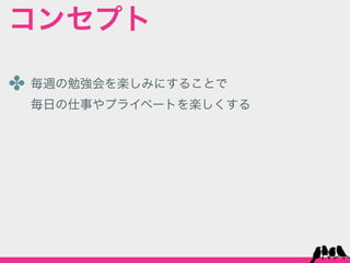 コンセプト

✤ 毎週の勉強会を楽しみにすることで
 毎日の仕事やプライベートを楽しくする
 