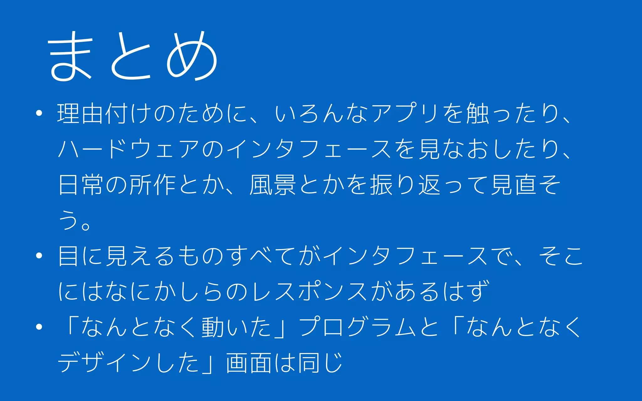 • 理由付けのために、いろんなアプリを触ったり、
ハードウェアのインタフェースを見なおしたり、
日常の所作とか、風景とかを振り返って見直そ
う。
• 目に見えるものすべてがインタフェースで、そこ
にはなにかしらのレスポンスがあるはず
• 「なんとなく動いた」プログラムと「なんとなく
デザインした」画面は同じ
まとめ
 