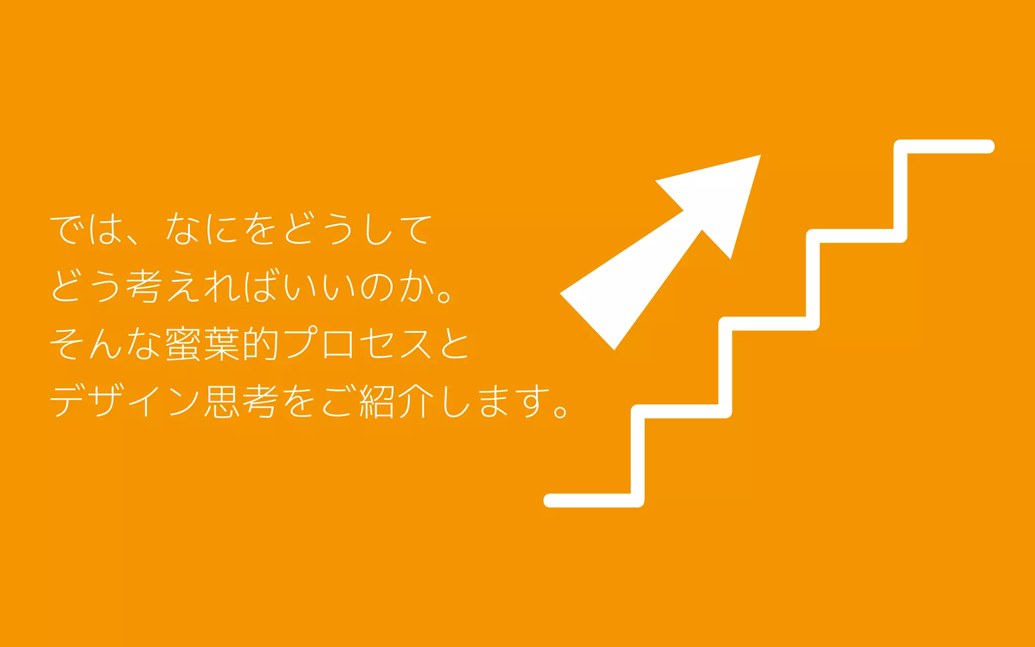 では、なにをどうして
どう考えればいいのか。
そんな蜜葉的プロセスと
デザイン思考をご紹介します。
 