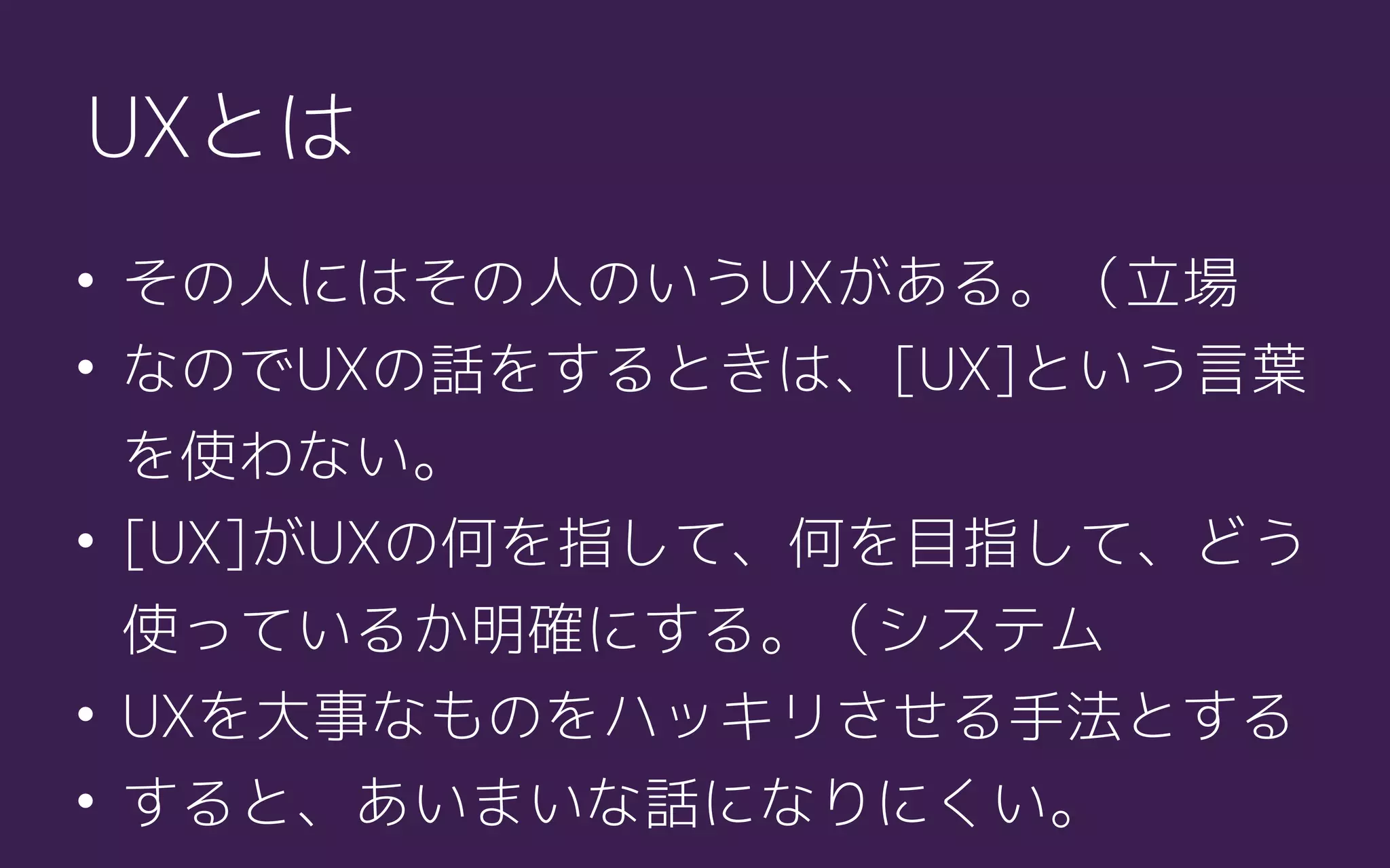 UXとは
• その人にはその人のいうUXがある。（立場
• なのでUXの話をするときは、[UX]という言葉
を使わない。
• [UX]がUXの何を指して、何を目指して、どう
使っているか明確にする。（システム
• UXを大事なものをハッキリさせる手法とする
• すると、あいまいな話になりにくい。
 