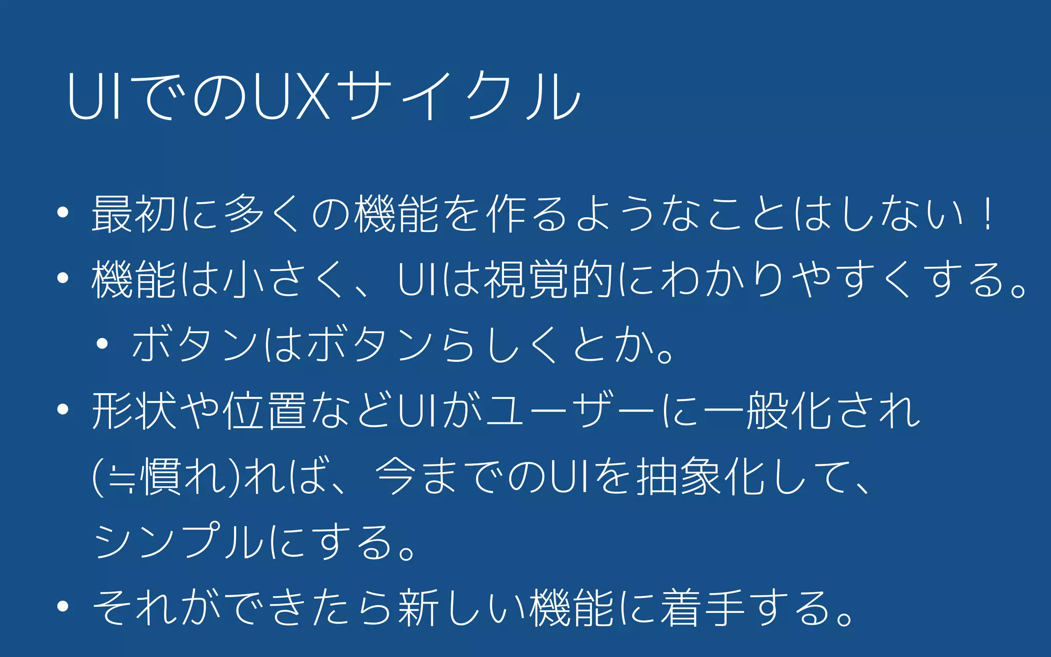 UIでのUXサイクル
• 最初に多くの機能を作るようなことはしない！
• 機能は小さく、UIは視覚的にわかりやすくする。
• ボタンはボタンらしくとか。
• 形状や位置などUIがユーザーに一般化され 
(≒慣れ)れば、今までのUIを抽象化して、 
シンプルにする。
• それができたら新しい機能に着手する。
 