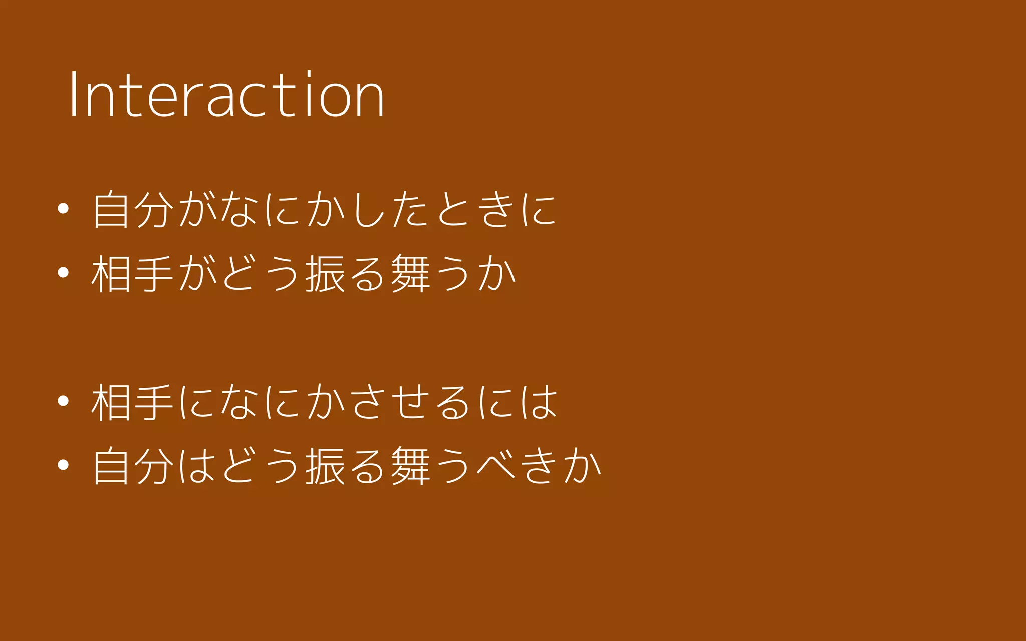 • 自分がなにかしたときに
• 相手がどう振る舞うか
• 相手になにかさせるには
• 自分はどう振る舞うべきか
Interaction
 