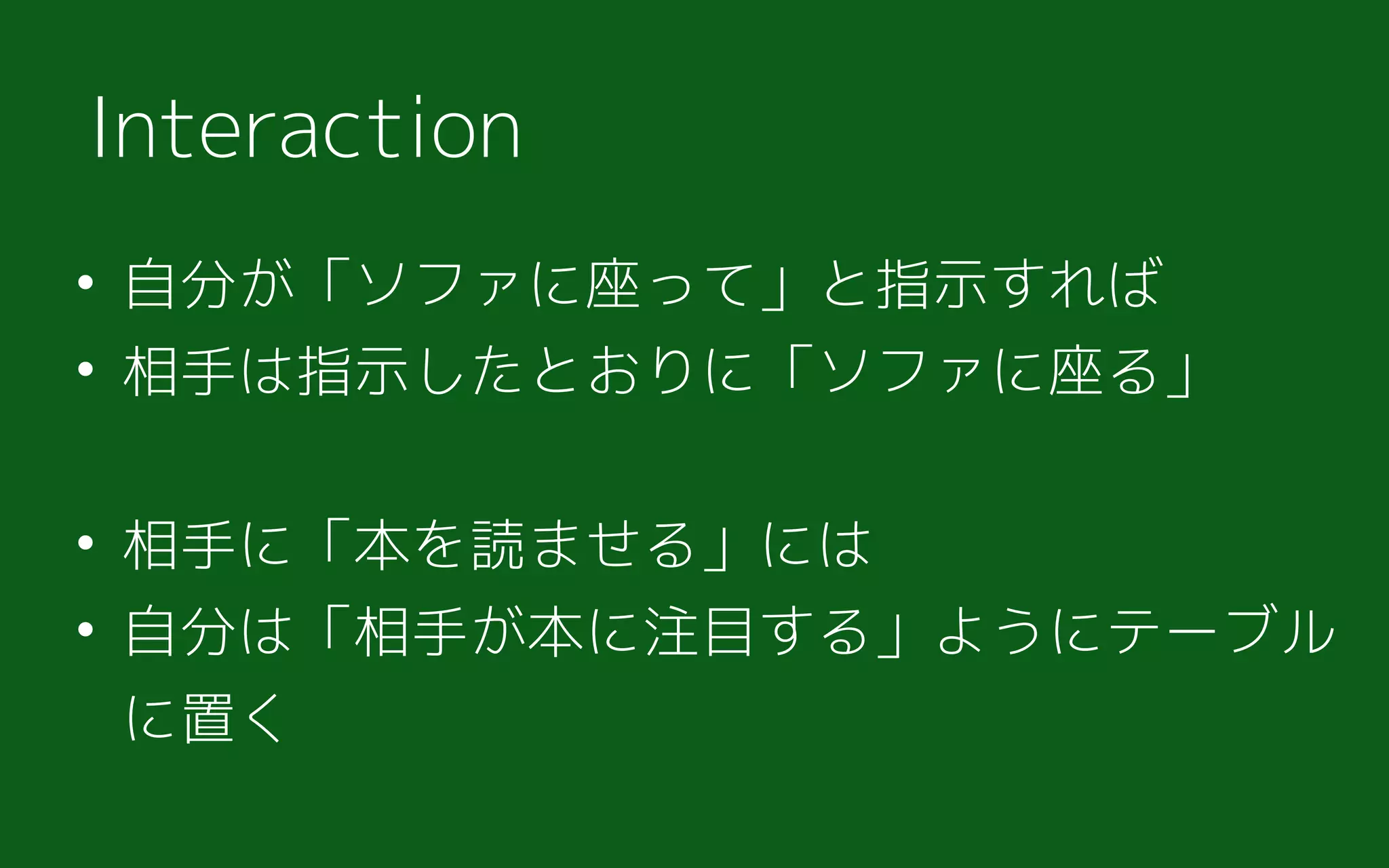 • 自分が「ソファに座って」と指示すれば
• 相手は指示したとおりに「ソファに座る」
• 相手に「本を読ませる」には
• 自分は「相手が本に注目する」ようにテーブル
に置く
Interaction
 