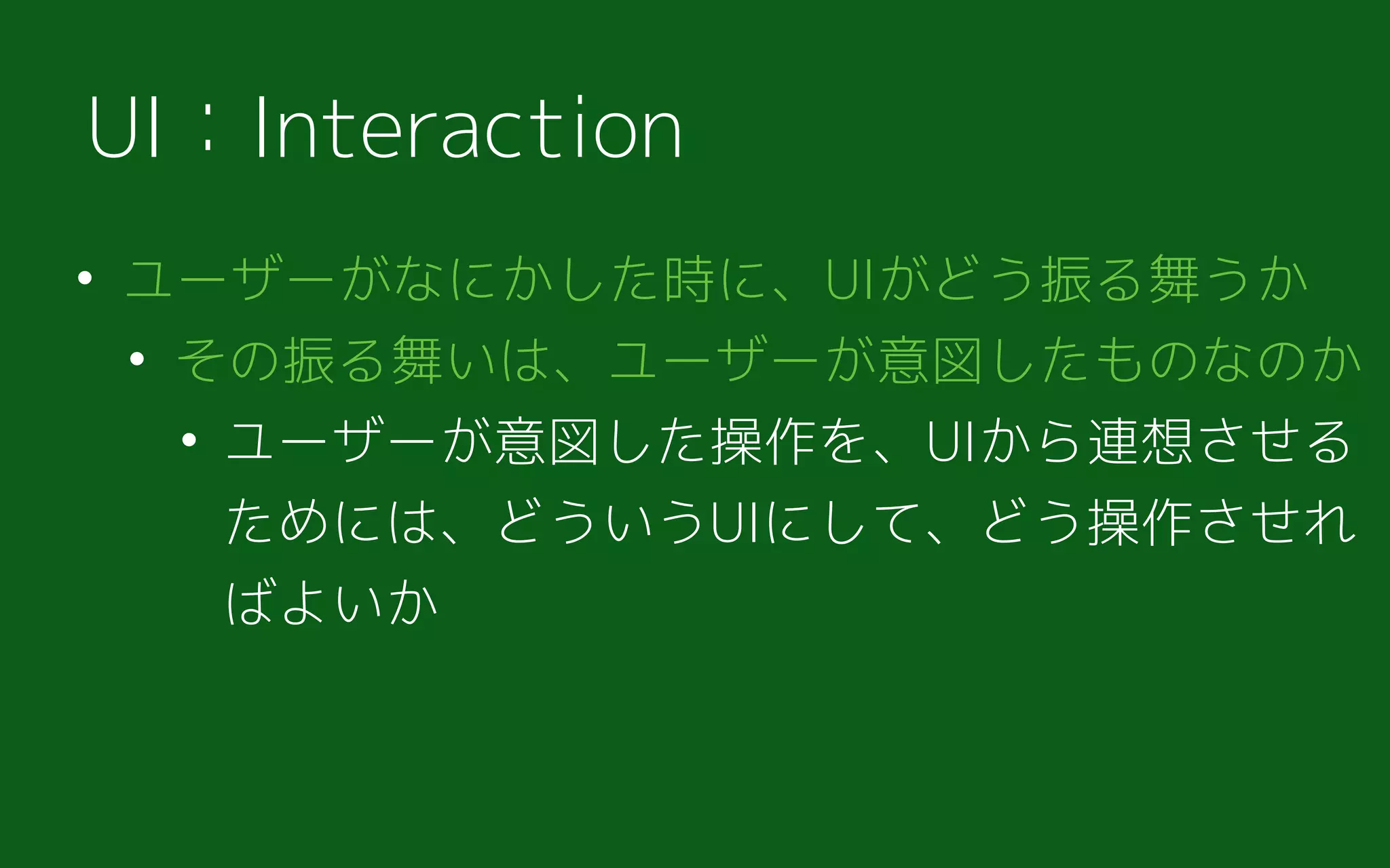 • ユーザーがなにかした時に、UIがどう振る舞うか
• その振る舞いは、ユーザーが意図したものなのか
• ユーザーが意図した操作を、UIから連想させる
ためには、どういうUIにして、どう操作させれ
ばよいか
UI：Interaction
 