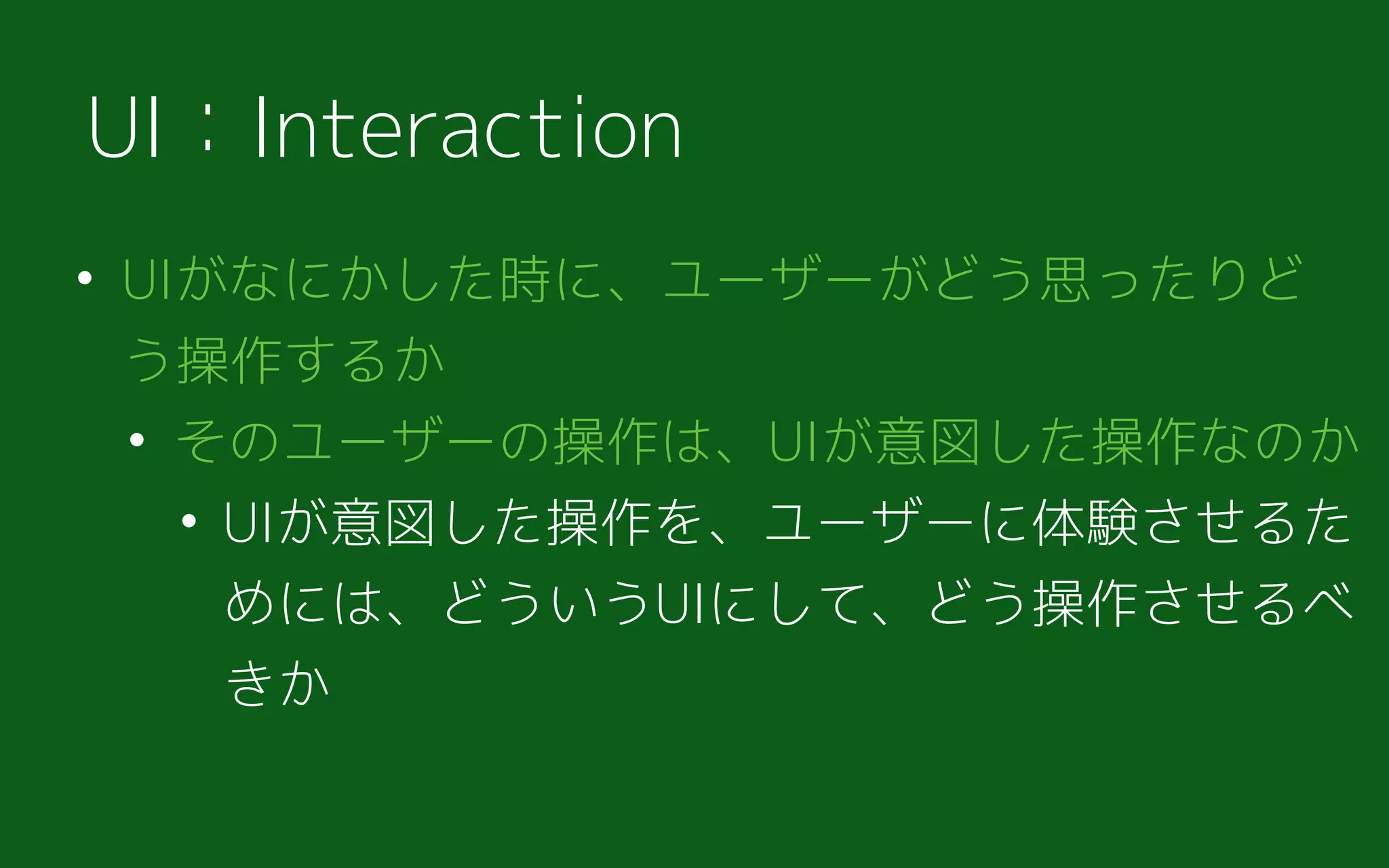 • UIがなにかした時に、ユーザーがどう思ったりど
う操作するか
• そのユーザーの操作は、UIが意図した操作なのか
• UIが意図した操作を、ユーザーに体験させるた
めには、どういうUIにして、どう操作させるべ
きか
UI：Interaction
 