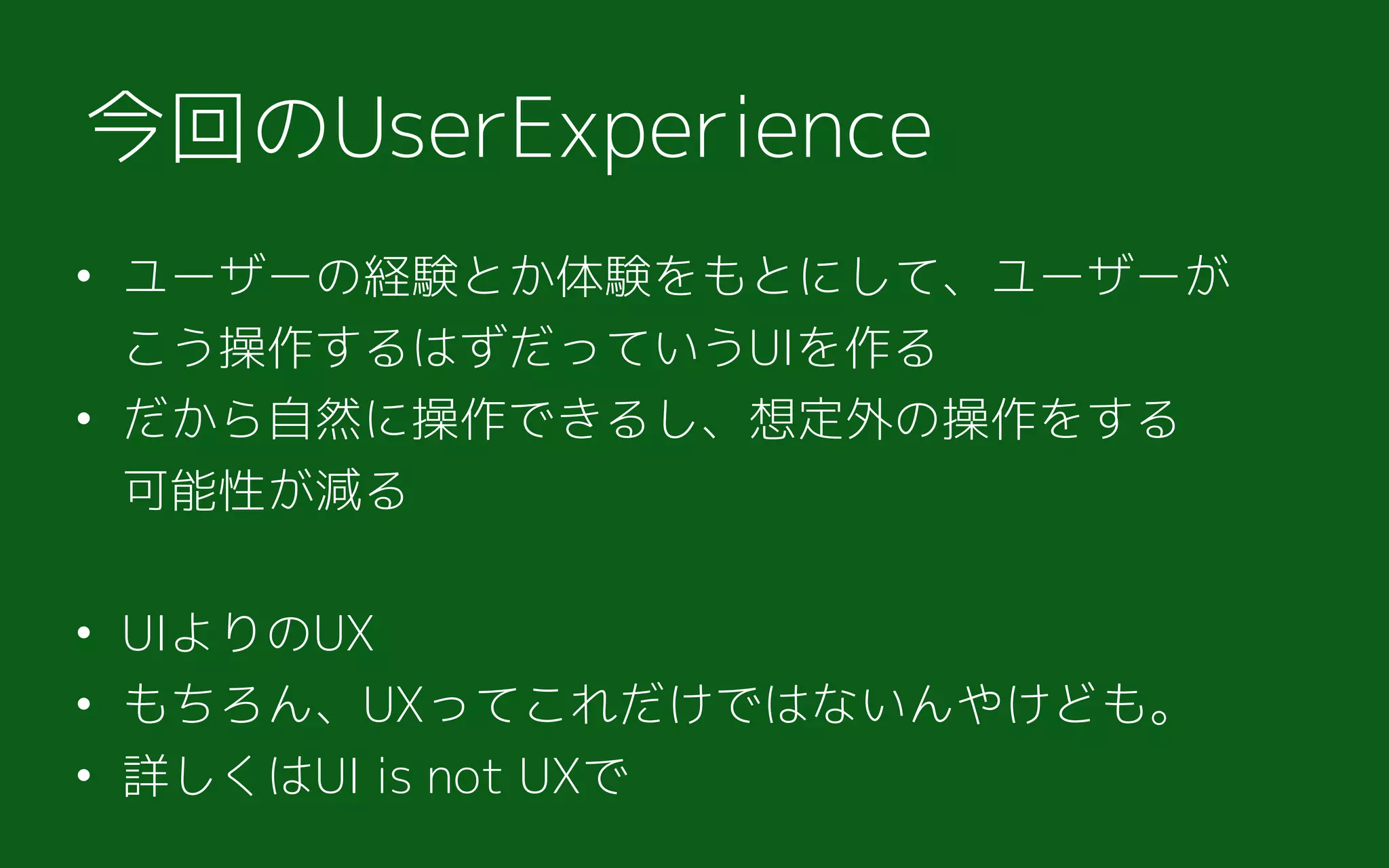 • ユーザーの経験とか体験をもとにして、ユーザーが 
こう操作するはずだっていうUIを作る
• だから自然に操作できるし、想定外の操作をする 
可能性が減る
• UIよりのUX
• もちろん、UXってこれだけではないんやけども。
• 詳しくはUI is not UXで
今回のUserExperience
 
