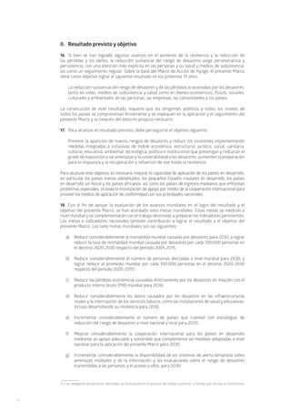 12
II.	 Resultado previsto y objetivo
16.	 Si bien se han logrado algunos avances en el aumento de la resiliencia y la reducción de
las pérdidas y los daños, la reducción sustancial del riesgo de desastres exige perseverancia y
persistencia, con una atención más explícita en las personas y su salud y medios de subsistencia,
así como un seguimiento regular. Sobre la base del Marco de Acción de Hyogo, el presente Marco
tiene como objetivo lograr el siguiente resultado en los próximos 15 años:
	La reducción sustancial del riesgo de desastres y de las pérdidas ocasionadas por los desastres,
tanto en vidas, medios de subsistencia y salud como en bienes económicos, físicos, sociales,
culturales y ambientales de las personas, las empresas, las comunidades y los países.
La consecución de este resultado requiere que los dirigentes políticos a todos los niveles de
todos los países se comprometan firmemente y se impliquen en la aplicación y el seguimiento del
presente Marco y la creación del entorno propicio necesario.
17.	 Para alcanzar el resultado previsto, debe perseguirse el objetivo siguiente:
	Prevenir la aparición de nuevos riesgos de desastres y reducir los existentes implementando
medidas integradas e inclusivas de índole económica, estructural, jurídica, social, sanitaria,
cultural, educativa, ambiental, tecnológica, política e institucional que prevengan y reduzcan el
grado de exposición a las amenazasylavulnerabilidad a los desastres, aumenten la preparación
para la respuesta y la recuperación y refuercen de ese modo la resiliencia.
Para alcanzar este objetivo, es necesario mejorar la capacidad de aplicación de los países en desarrollo,
en particular los países menos adelantados, los pequeños Estados insulares en desarrollo, los países
en desarrollo sin litoral y los países africanos, así como los países de ingresos medianos que enfrentan
problemas especiales, incluida la movilización de apoyo por medio de la cooperación internacional para
proveer los medios de aplicación de conformidad con sus prioridades nacionales.
18.	 Con el fin de apoyar la evaluación de los avances mundiales en el logro del resultado y el
objetivo del presente Marco, se han acordado siete metas mundiales. Estas metas se medirán a
nivel mundial y se complementarán con el trabajo destinado a preparar los indicadores pertinentes.
Las metas e indicadores nacionales también contribuirán a lograr el resultado y el objetivo del
presente Marco. Las siete metas mundiales son las siguientes:
a)	 Reducir considerablemente la mortalidad mundial causada por desastres para 2030, y lograr
reducir la tasa de mortalidad mundial causada por desastres por cada 100.000 personas en
el decenio 2020-2030 respecto del período 2005-2015;
b)	 Reducir considerablemente el número de personas afectadas a nivel mundial para 2030, y
lograr reducir el promedio mundial por cada 100.000 personas en el decenio 2020-2030
respecto del período 2005-20159
;
c) 	 Reducir las pérdidas económicas causadas directamente por los desastres en relación con el
producto interno bruto (PIB) mundial para 2030;
d)	 Reducir considerablemente los daños causados por los desastres en las infraestructuras
vitales y la interrupción de los servicios básicos, como las instalaciones de salud y educativas,
incluso desarrollando su resiliencia para 2030;
e)	 Incrementar considerablemente el número de países que cuentan con estrategias de
reducción del riesgo de desastres a nivel nacional y local para 2020;
f)	 Mejorar considerablemente la cooperación internacional para los países en desarrollo
mediante un apoyo adecuado y sostenible que complemente las medidas adoptadas a nivel
nacional para la aplicación del presente Marco para 2030;
g)	 Incrementar considerablemente la disponibilidad de los sistemas de alerta temprana sobre
amenazas múltiples y de la información y las evaluaciones sobre el riesgo de desastres
transmitidas a las personas, y el acceso a ellos, para 2030.
9. Las categorías de personas afectadas se formularán en el proceso de trabajo posterior a Sendai que decida la Conferencia.
 