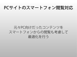 PCサイトのスマートフォン閲覧対応



  元々PC向けだったコンテンツを
 スマートフォンからの閲覧も考慮して
       最適化を行う
 
