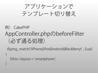 アプリケーションで
          テンプレート切り替え

例） CakePHP
AppController.phpのbeforeFilter
（必ず通る処理）
if(preg_match('!iPhone|iPod|Android|BlackBerry!' , $ua))
{
 　$this->layout = 'smartphone';
}
 