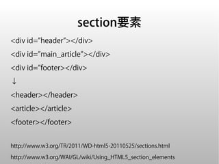 section要素
<div id=”header”></div>
<div id=”main_article”></div>
<div id=”footer></div>
↓
<header></header>
<article></article>
<footer></footer>


http://www.w3.org/TR/2011/WD-html5-20110525/sections.html

http://www.w3.org/WAI/GL/wiki/Using_HTML5_section_elements
 