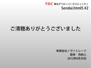 　　　　　東北デベロッパーズコミュニティ
              Sendai.html5 #2




ご清聴ありがとうございました



           有限会社ノヴァトレード
                 若林　怜帆人
               2012年6月30日
 