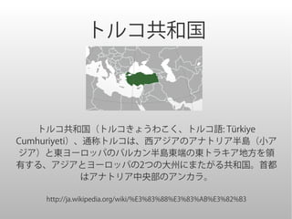 トルコ共和国



    トルコ共和国（トルコきょうわこく、トルコ語: Türkiye
Cumhuriyeti）、通称トルコは、西アジアのアナトリア半島（小ア
ジア）と東ヨーロッパのバルカン半島東端の東トラキア地方を領
有する、アジアとヨーロッパの2つの大州にまたがる共和国。首都
             はアナトリア中央部のアンカラ。

    http://ja.wikipedia.org/wiki/%E3%83%88%E3%83%AB%E3%82%B3
 
