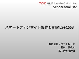 　　　　　東北デベロッパーズコミュニティ
                  Sendai.html5 #2




スマートフォンサイト製作とHTML5+CSS3



               有限会社ノヴァトレード
                     若林　怜帆人
                   2012年6月30日
 