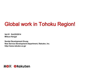 Global work in Tohoku Region! 
Vol.01 Oct/25/2014 
Mitsuo Hangai 
Sendai Development Gruop 
New Service Development Department, Rakuten, Inc. 
http://www.rakuten.co.jp/ 
 