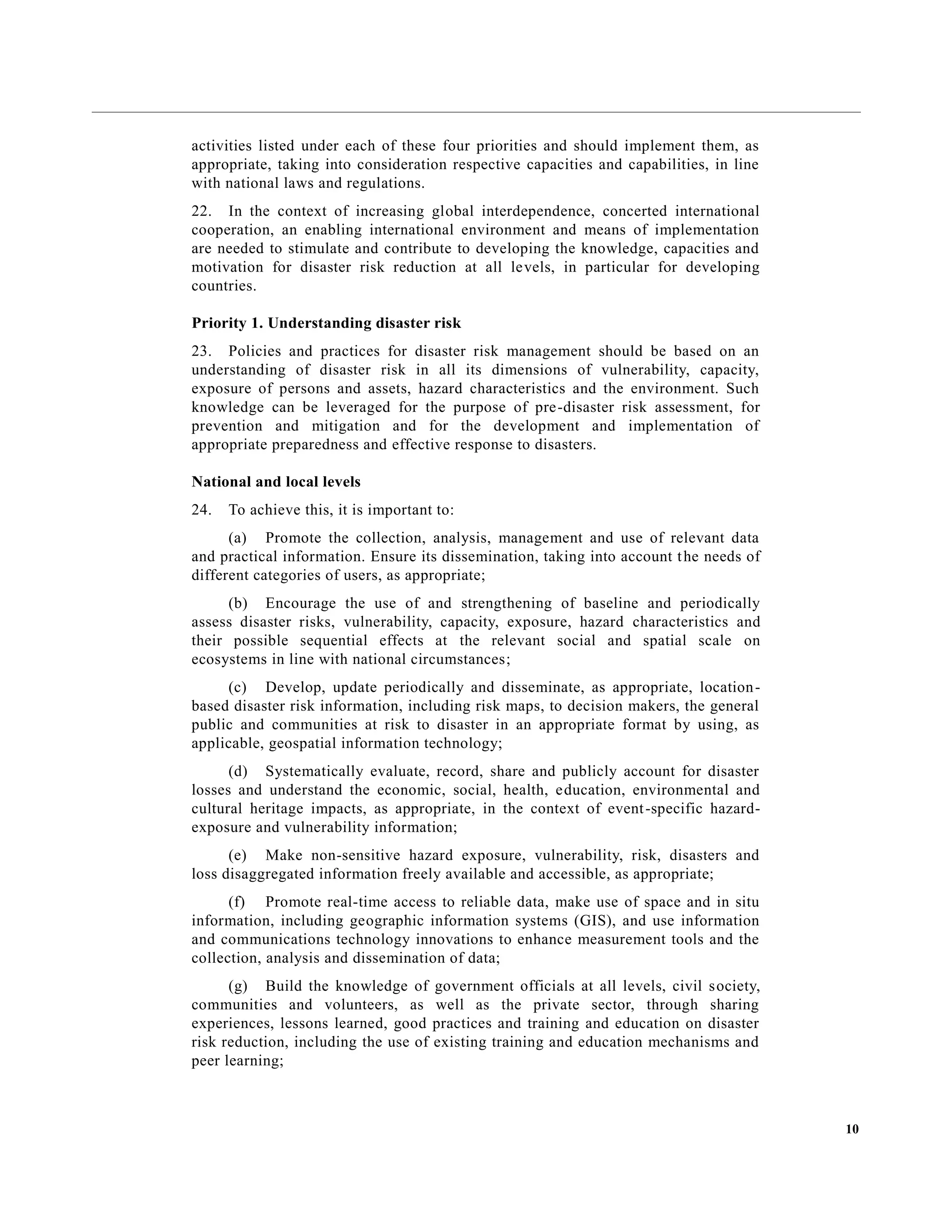 10
activities listed under each of these four priorities and should implement them, as
appropriate, taking into consideration respective capacities and capabilities, in line
with national laws and regulations.
22. In the context of increasing global interdependence, concerted international
cooperation, an enabling international environment and means of implementation
are needed to stimulate and contribute to developing the knowledge, capacities and
motivation for disaster risk reduction at all levels, in particular for developing
countries.
Priority 1. Understanding disaster risk
23. Policies and practices for disaster risk management should be based on an
understanding of disaster risk in all its dimensions of vulnerability, capacity,
exposure of persons and assets, hazard characteristics and the environment. Such
knowledge can be leveraged for the purpose of pre-disaster risk assessment, for
prevention and mitigation and for the development and implementation of
appropriate preparedness and effective response to disasters.
National and local levels
24. To achieve this, it is important to:
(a) Promote the collection, analysis, management and use of relevant data
and practical information. Ensure its dissemination, taking into account the needs of
different categories of users, as appropriate;
(b) Encourage the use of and strengthening of baseline and periodically
assess disaster risks, vulnerability, capacity, exposure, hazard characteristics and
their possible sequential effects at the relevant social and spatial scale on
ecosystems in line with national circumstances;
(c) Develop, update periodically and disseminate, as appropriate, location-
based disaster risk information, including risk maps, to decision makers, the general
public and communities at risk to disaster in an appropriate format by using, as
applicable, geospatial information technology;
(d) Systematically evaluate, record, share and publicly account for disaster
losses and understand the economic, social, health, education, environmental and
cultural heritage impacts, as appropriate, in the context of event-specific hazard-
exposure and vulnerability information;
(e) Make non-sensitive hazard exposure, vulnerability, risk, disasters and
loss disaggregated information freely available and accessible, as appropriate;
(f) Promote real-time access to reliable data, make use of space and in situ
information, including geographic information systems (GIS), and use information
and communications technology innovations to enhance measurement tools and the
collection, analysis and dissemination of data;
(g) Build the knowledge of government officials at all levels, civil society,
communities and volunteers, as well as the private sector, through sharing
experiences, lessons learned, good practices and training and education on disaster
risk reduction, including the use of existing training and education mechanisms and
peer learning;
 