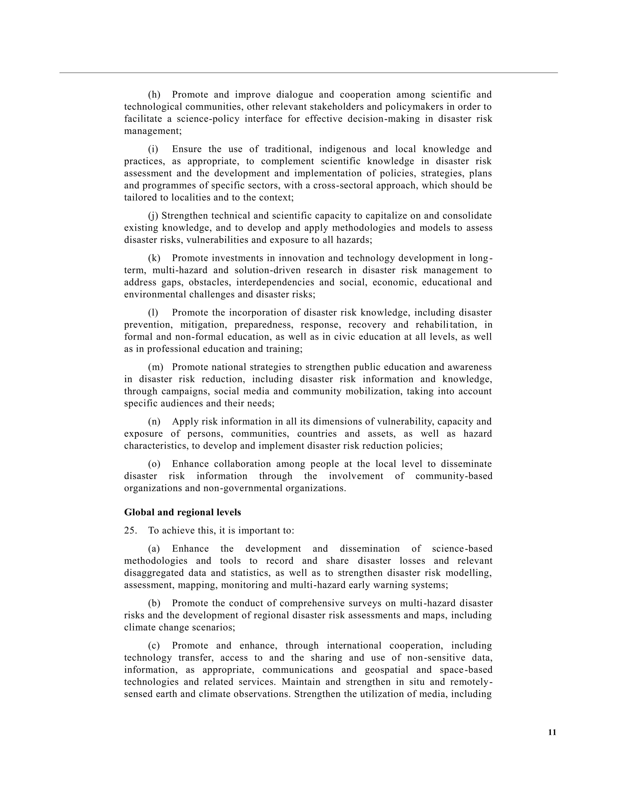 11
(h) Promote and improve dialogue and cooperation among scientific and
technological communities, other relevant stakeholders and policymakers in order to
facilitate a science-policy interface for effective decision-making in disaster risk
management;
(i) Ensure the use of traditional, indigenous and local knowledge and
practices, as appropriate, to complement scientific knowledge in disaster risk
assessment and the development and implementation of policies, strategies, plans
and programmes of specific sectors, with a cross-sectoral approach, which should be
tailored to localities and to the context;
(j) Strengthen technical and scientific capacity to capitalize on and consolidate
existing knowledge, and to develop and apply methodologies and models to assess
disaster risks, vulnerabilities and exposure to all hazards;
(k) Promote investments in innovation and technology development in long-
term, multi-hazard and solution-driven research in disaster risk management to
address gaps, obstacles, interdependencies and social, economic, educational and
environmental challenges and disaster risks;
(l) Promote the incorporation of disaster risk knowledge, including disaster
prevention, mitigation, preparedness, response, recovery and rehabilitation, in
formal and non-formal education, as well as in civic education at all levels, as well
as in professional education and training;
(m) Promote national strategies to strengthen public education and awareness
in disaster risk reduction, including disaster risk information and knowledge,
through campaigns, social media and community mobilization, taking into account
specific audiences and their needs;
(n) Apply risk information in all its dimensions of vulnerability, capacity and
exposure of persons, communities, countries and assets, as well as hazard
characteristics, to develop and implement disaster risk reduction policies;
(o) Enhance collaboration among people at the local level to disseminate
disaster risk information through the involvement of community-based
organizations and non-governmental organizations.
Global and regional levels
25. To achieve this, it is important to:
(a) Enhance the development and dissemination of science-based
methodologies and tools to record and share disaster losses and relevant
disaggregated data and statistics, as well as to strengthen disaster risk modelling,
assessment, mapping, monitoring and multi-hazard early warning systems;
(b) Promote the conduct of comprehensive surveys on multi-hazard disaster
risks and the development of regional disaster risk assessments and maps, including
climate change scenarios;
(c) Promote and enhance, through international cooperation, including
technology transfer, access to and the sharing and use of non-sensitive data,
information, as appropriate, communications and geospatial and space-based
technologies and related services. Maintain and strengthen in situ and remotely-
sensed earth and climate observations. Strengthen the utilization of media, including
 