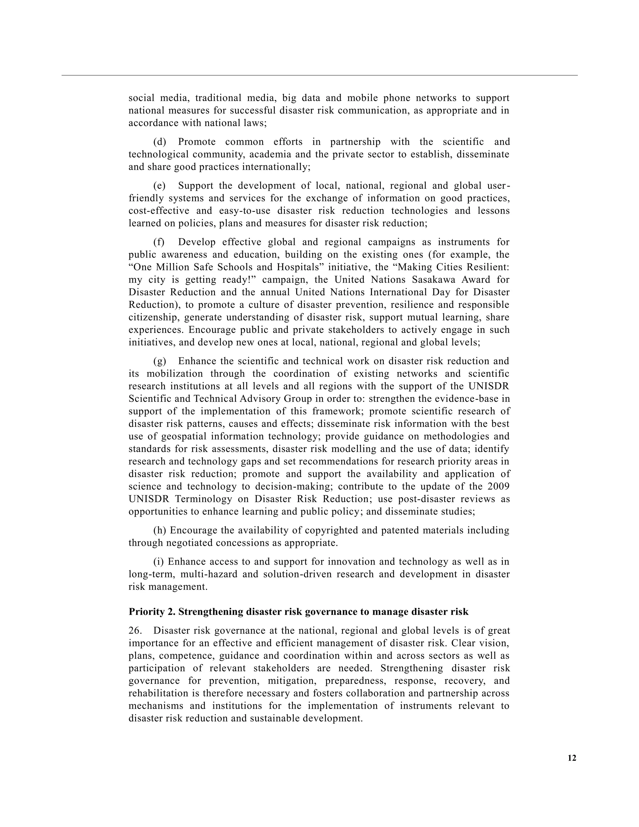12
social media, traditional media, big data and mobile phone networks to support
national measures for successful disaster risk communication, as appropriate and in
accordance with national laws;
(d) Promote common efforts in partnership with the scientific and
technological community, academia and the private sector to establish, disseminate
and share good practices internationally;
(e) Support the development of local, national, regional and global user-
friendly systems and services for the exchange of information on good practices,
cost-effective and easy-to-use disaster risk reduction technologies and lessons
learned on policies, plans and measures for disaster risk reduction;
(f) Develop effective global and regional campaigns as instruments for
public awareness and education, building on the existing ones (for example, the
“One Million Safe Schools and Hospitals” initiative, the “Making Cities Resilient:
my city is getting ready!” campaign, the United Nations Sasakawa Award for
Disaster Reduction and the annual United Nations International Day for Disaster
Reduction), to promote a culture of disaster prevention, resilience and responsible
citizenship, generate understanding of disaster risk, support mutual learning, share
experiences. Encourage public and private stakeholders to actively engage in such
initiatives, and develop new ones at local, national, regional and global levels;
(g) Enhance the scientific and technical work on disaster risk reduction and
its mobilization through the coordination of existing networks and scientific
research institutions at all levels and all regions with the support of the UNISDR
Scientific and Technical Advisory Group in order to: strengthen the evidence-base in
support of the implementation of this framework; promote scientific research of
disaster risk patterns, causes and effects; disseminate risk information with the best
use of geospatial information technology; provide guidance on methodologies and
standards for risk assessments, disaster risk modelling and the use of data; identify
research and technology gaps and set recommendations for research priority areas in
disaster risk reduction; promote and support the availability and application of
science and technology to decision-making; contribute to the update of the 2009
UNISDR Terminology on Disaster Risk Reduction; use post-disaster reviews as
opportunities to enhance learning and public policy; and disseminate studies;
(h) Encourage the availability of copyrighted and patented materials including
through negotiated concessions as appropriate.
(i) Enhance access to and support for innovation and technology as well as in
long-term, multi-hazard and solution-driven research and development in disaster
risk management.
Priority 2. Strengthening disaster risk governance to manage disaster risk
26. Disaster risk governance at the national, regional and global levels is of great
importance for an effective and efficient management of disaster risk. Clear vision,
plans, competence, guidance and coordination within and across sectors as well as
participation of relevant stakeholders are needed. Strengthening disaster risk
governance for prevention, mitigation, preparedness, response, recovery, and
rehabilitation is therefore necessary and fosters collaboration and partnership across
mechanisms and institutions for the implementation of instruments relevant to
disaster risk reduction and sustainable development.
 