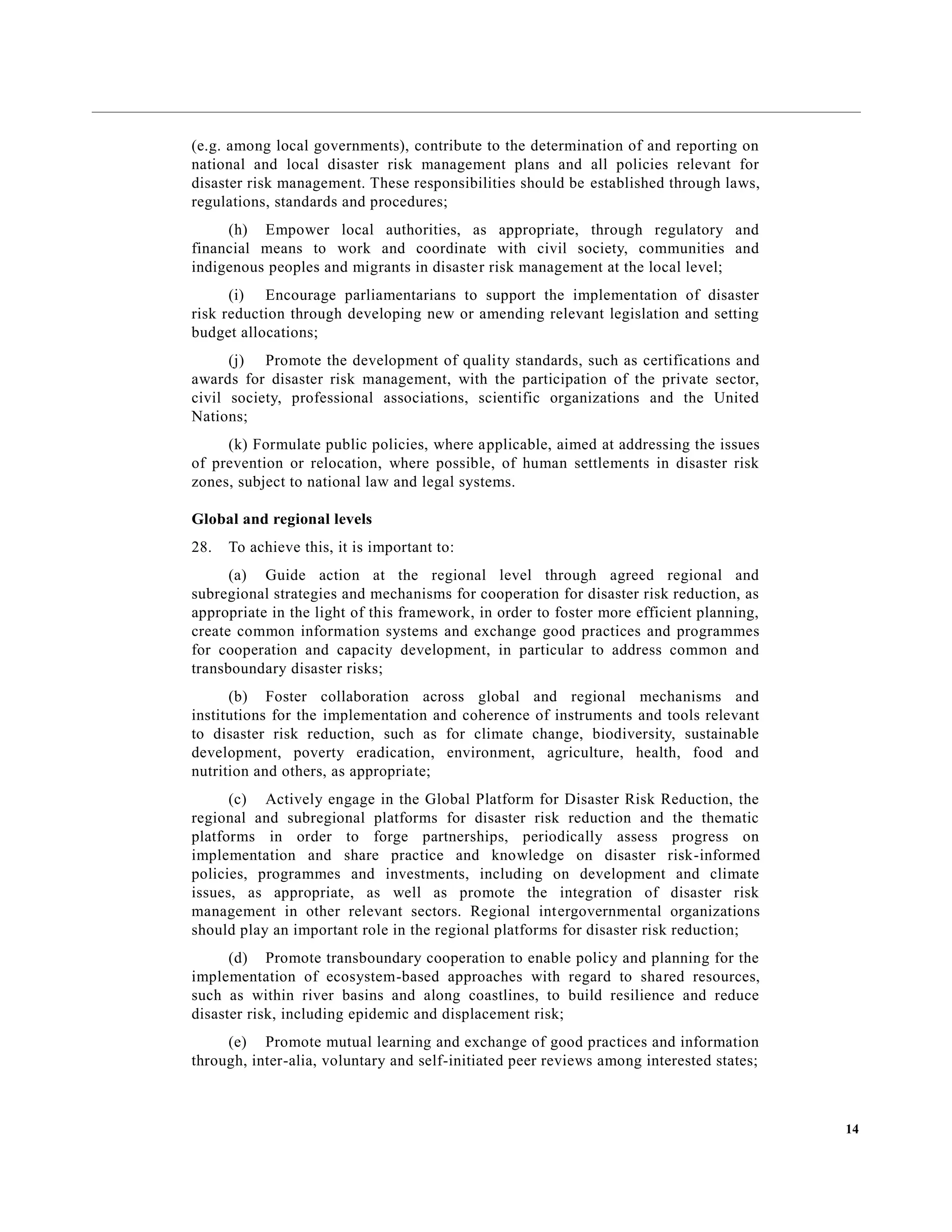 14
(e.g. among local governments), contribute to the determination of and reporting on
national and local disaster risk management plans and all policies relevant for
disaster risk management. These responsibilities should be established through laws,
regulations, standards and procedures;
(h) Empower local authorities, as appropriate, through regulatory and
financial means to work and coordinate with civil society, communities and
indigenous peoples and migrants in disaster risk management at the local level;
(i) Encourage parliamentarians to support the implementation of disaster
risk reduction through developing new or amending relevant legislation and setting
budget allocations;
(j) Promote the development of quality standards, such as certifications and
awards for disaster risk management, with the participation of the private sector,
civil society, professional associations, scientific organizations and the United
Nations;
(k) Formulate public policies, where applicable, aimed at addressing the issues
of prevention or relocation, where possible, of human settlements in disaster risk
zones, subject to national law and legal systems.
Global and regional levels
28. To achieve this, it is important to:
(a) Guide action at the regional level through agreed regional and
subregional strategies and mechanisms for cooperation for disaster risk reduction, as
appropriate in the light of this framework, in order to foster more efficient planning,
create common information systems and exchange good practices and programmes
for cooperation and capacity development, in particular to address common and
transboundary disaster risks;
(b) Foster collaboration across global and regional mechanisms and
institutions for the implementation and coherence of instruments and tools relevant
to disaster risk reduction, such as for climate change, biodiversity, sustainable
development, poverty eradication, environment, agriculture, health, food and
nutrition and others, as appropriate;
(c) Actively engage in the Global Platform for Disaster Risk Reduction, the
regional and subregional platforms for disaster risk reduction and the thematic
platforms in order to forge partnerships, periodically assess progress on
implementation and share practice and knowledge on disaster risk-informed
policies, programmes and investments, including on development and climate
issues, as appropriate, as well as promote the integration of disaster risk
management in other relevant sectors. Regional intergovernmental organizations
should play an important role in the regional platforms for disaster risk reduction;
(d) Promote transboundary cooperation to enable policy and planning for the
implementation of ecosystem-based approaches with regard to shared resources,
such as within river basins and along coastlines, to build resilience and reduce
disaster risk, including epidemic and displacement risk;
(e) Promote mutual learning and exchange of good practices and information
through, inter-alia, voluntary and self-initiated peer reviews among interested states;
 