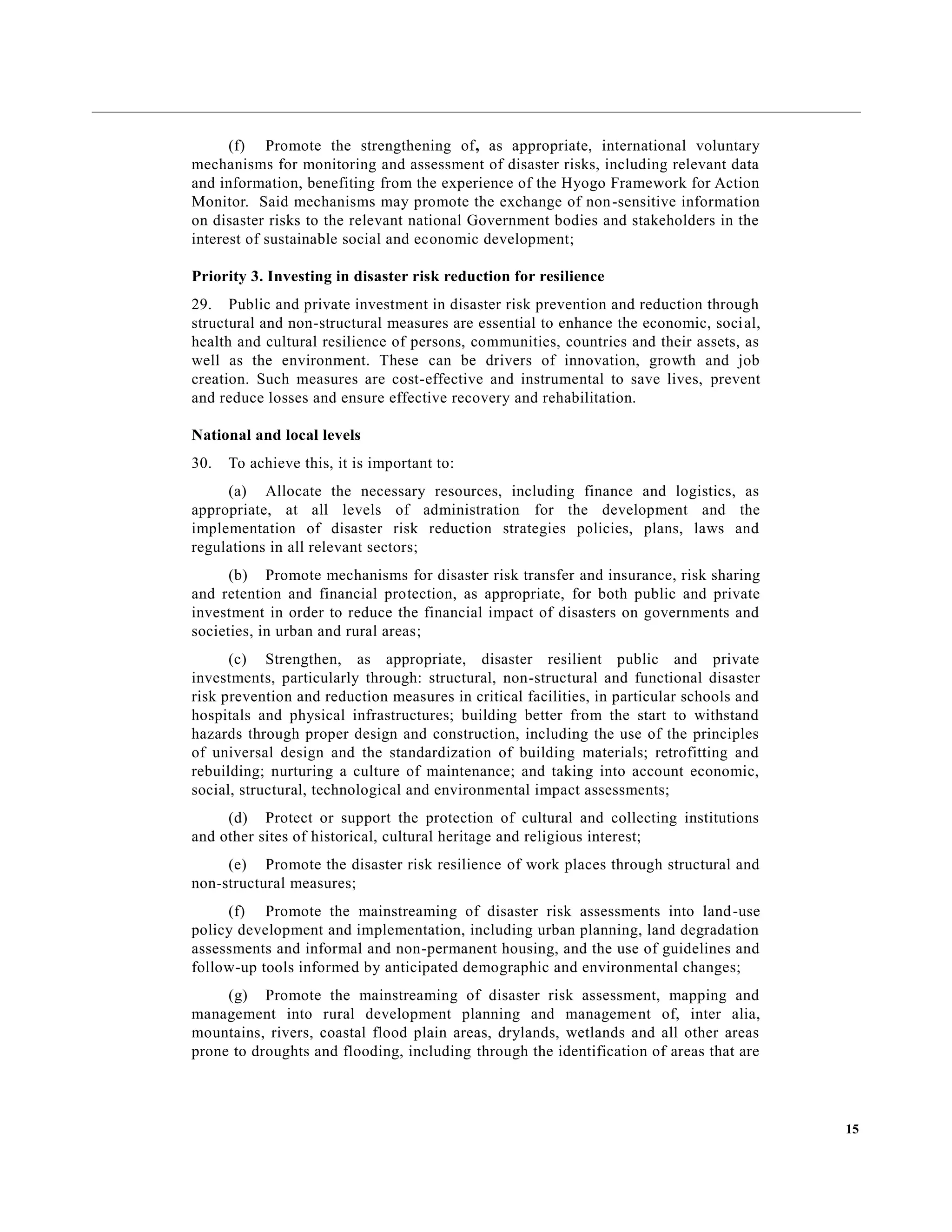 15
(f) Promote the strengthening of, as appropriate, international voluntary
mechanisms for monitoring and assessment of disaster risks, including relevant data
and information, benefiting from the experience of the Hyogo Framework for Action
Monitor. Said mechanisms may promote the exchange of non-sensitive information
on disaster risks to the relevant national Government bodies and stakeholders in the
interest of sustainable social and economic development;
Priority 3. Investing in disaster risk reduction for resilience
29. Public and private investment in disaster risk prevention and reduction through
structural and non-structural measures are essential to enhance the economic, social,
health and cultural resilience of persons, communities, countries and their assets, as
well as the environment. These can be drivers of innovation, growth and job
creation. Such measures are cost-effective and instrumental to save lives, prevent
and reduce losses and ensure effective recovery and rehabilitation.
National and local levels
30. To achieve this, it is important to:
(a) Allocate the necessary resources, including finance and logistics, as
appropriate, at all levels of administration for the development and the
implementation of disaster risk reduction strategies policies, plans, laws and
regulations in all relevant sectors;
(b) Promote mechanisms for disaster risk transfer and insurance, risk sharing
and retention and financial protection, as appropriate, for both public and private
investment in order to reduce the financial impact of disasters on governments and
societies, in urban and rural areas;
(c) Strengthen, as appropriate, disaster resilient public and private
investments, particularly through: structural, non-structural and functional disaster
risk prevention and reduction measures in critical facilities, in particular schools and
hospitals and physical infrastructures; building better from the start to withstand
hazards through proper design and construction, including the use of the principles
of universal design and the standardization of building materials; retrofitting and
rebuilding; nurturing a culture of maintenance; and taking into account economic,
social, structural, technological and environmental impact assessments;
(d) Protect or support the protection of cultural and collecting institutions
and other sites of historical, cultural heritage and religious interest;
(e) Promote the disaster risk resilience of work places through structural and
non-structural measures;
(f) Promote the mainstreaming of disaster risk assessments into land-use
policy development and implementation, including urban planning, land degradation
assessments and informal and non-permanent housing, and the use of guidelines and
follow-up tools informed by anticipated demographic and environmental changes;
(g) Promote the mainstreaming of disaster risk assessment, mapping and
management into rural development planning and management of, inter alia,
mountains, rivers, coastal flood plain areas, drylands, wetlands and all other areas
prone to droughts and flooding, including through the identification of areas that are
 