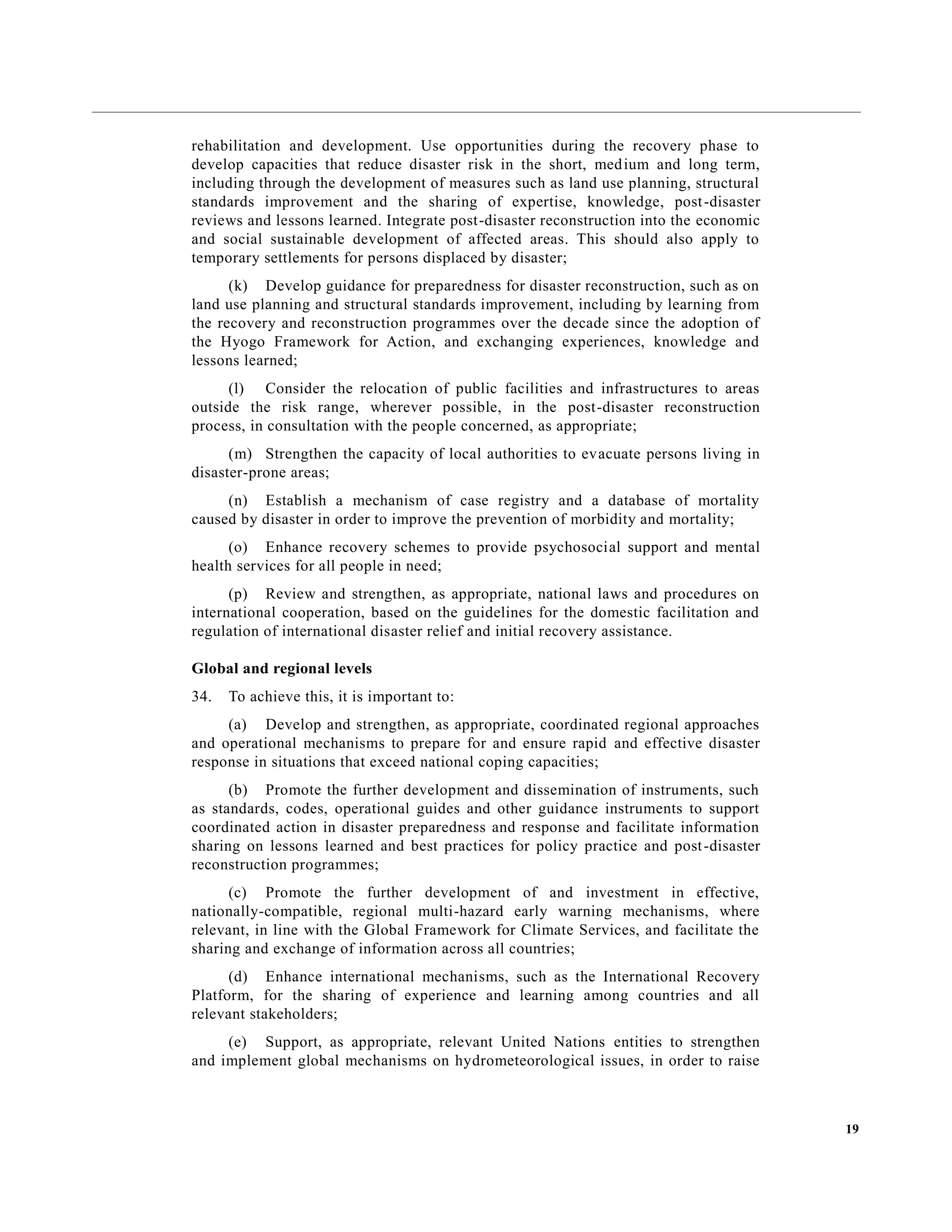 19
rehabilitation and development. Use opportunities during the recovery phase to
develop capacities that reduce disaster risk in the short, medium and long term,
including through the development of measures such as land use planning, structural
standards improvement and the sharing of expertise, knowledge, post-disaster
reviews and lessons learned. Integrate post-disaster reconstruction into the economic
and social sustainable development of affected areas. This should also apply to
temporary settlements for persons displaced by disaster;
(k) Develop guidance for preparedness for disaster reconstruction, such as on
land use planning and structural standards improvement, including by learning from
the recovery and reconstruction programmes over the decade since the adoption of
the Hyogo Framework for Action, and exchanging experiences, knowledge and
lessons learned;
(l) Consider the relocation of public facilities and infrastructures to areas
outside the risk range, wherever possible, in the post-disaster reconstruction
process, in consultation with the people concerned, as appropriate;
(m) Strengthen the capacity of local authorities to evacuate persons living in
disaster-prone areas;
(n) Establish a mechanism of case registry and a database of mortality
caused by disaster in order to improve the prevention of morbidity and mortality;
(o) Enhance recovery schemes to provide psychosocial support and mental
health services for all people in need;
(p) Review and strengthen, as appropriate, national laws and procedures on
international cooperation, based on the guidelines for the domestic facilitation and
regulation of international disaster relief and initial recovery assistance.
Global and regional levels
34. To achieve this, it is important to:
(a) Develop and strengthen, as appropriate, coordinated regional approaches
and operational mechanisms to prepare for and ensure rapid and effective disaster
response in situations that exceed national coping capacities;
(b) Promote the further development and dissemination of instruments, such
as standards, codes, operational guides and other guidance instruments to support
coordinated action in disaster preparedness and response and facilitate information
sharing on lessons learned and best practices for policy practice and post-disaster
reconstruction programmes;
(c) Promote the further development of and investment in effective,
nationally-compatible, regional multi-hazard early warning mechanisms, where
relevant, in line with the Global Framework for Climate Services, and facilitate the
sharing and exchange of information across all countries;
(d) Enhance international mechanisms, such as the International Recovery
Platform, for the sharing of experience and learning among countries and all
relevant stakeholders;
(e) Support, as appropriate, relevant United Nations entities to strengthen
and implement global mechanisms on hydrometeorological issues, in order to raise
 