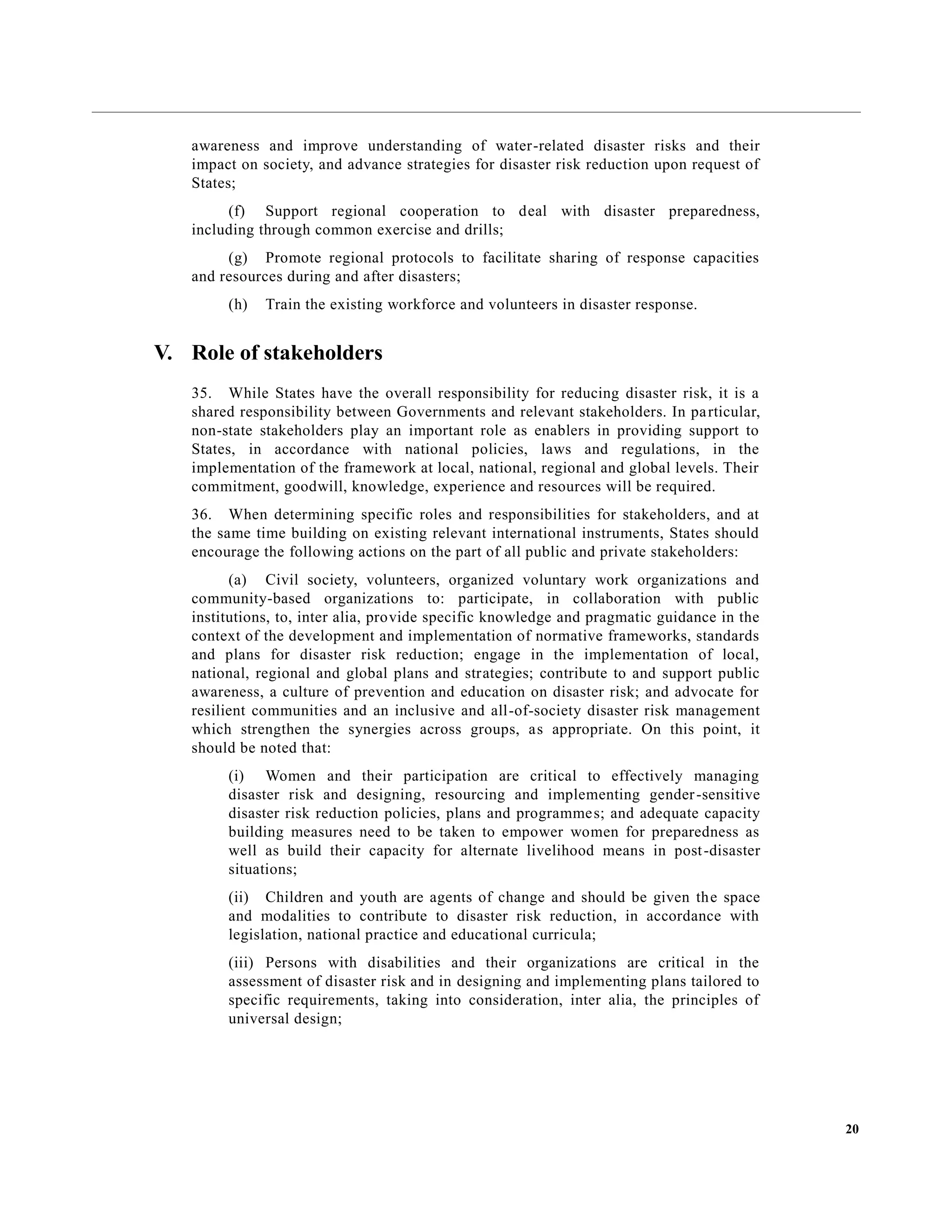 20
awareness and improve understanding of water-related disaster risks and their
impact on society, and advance strategies for disaster risk reduction upon request of
States;
(f) Support regional cooperation to deal with disaster preparedness,
including through common exercise and drills;
(g) Promote regional protocols to facilitate sharing of response capacities
and resources during and after disasters;
(h) Train the existing workforce and volunteers in disaster response.
V. Role of stakeholders
35. While States have the overall responsibility for reducing disaster risk, it is a
shared responsibility between Governments and relevant stakeholders. In particular,
non-state stakeholders play an important role as enablers in providing support to
States, in accordance with national policies, laws and regulations, in the
implementation of the framework at local, national, regional and global levels. Their
commitment, goodwill, knowledge, experience and resources will be required.
36. When determining specific roles and responsibilities for stakeholders, and at
the same time building on existing relevant international instruments, States should
encourage the following actions on the part of all public and private stakeholders:
(a) Civil society, volunteers, organized voluntary work organizations and
community-based organizations to: participate, in collaboration with public
institutions, to, inter alia, provide specific knowledge and pragmatic guidance in the
context of the development and implementation of normative frameworks, standards
and plans for disaster risk reduction; engage in the implementation of local,
national, regional and global plans and strategies; contribute to and support public
awareness, a culture of prevention and education on disaster risk; and advocate for
resilient communities and an inclusive and all-of-society disaster risk management
which strengthen the synergies across groups, as appropriate. On this point, it
should be noted that:
(i) Women and their participation are critical to effectively managing
disaster risk and designing, resourcing and implementing gender-sensitive
disaster risk reduction policies, plans and programmes; and adequate capacity
building measures need to be taken to empower women for preparedness as
well as build their capacity for alternate livelihood means in post-disaster
situations;
(ii) Children and youth are agents of change and should be given the space
and modalities to contribute to disaster risk reduction, in accordance with
legislation, national practice and educational curricula;
(iii) Persons with disabilities and their organizations are critical in the
assessment of disaster risk and in designing and implementing plans tailored to
specific requirements, taking into consideration, inter alia, the principles of
universal design;
 