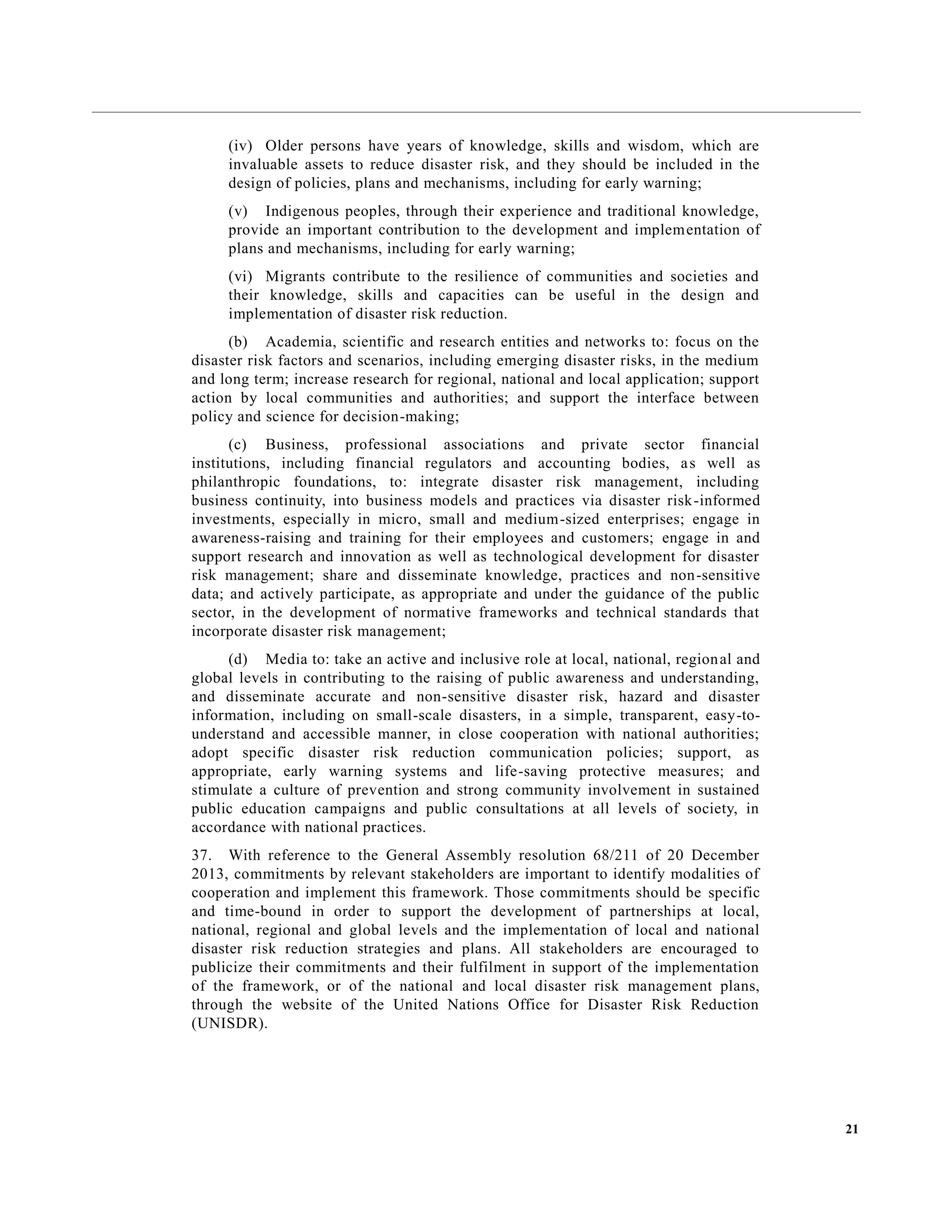 21
(iv) Older persons have years of knowledge, skills and wisdom, which are
invaluable assets to reduce disaster risk, and they should be included in the
design of policies, plans and mechanisms, including for early warning;
(v) Indigenous peoples, through their experience and traditional knowledge,
provide an important contribution to the development and implementation of
plans and mechanisms, including for early warning;
(vi) Migrants contribute to the resilience of communities and societies and
their knowledge, skills and capacities can be useful in the design and
implementation of disaster risk reduction.
(b) Academia, scientific and research entities and networks to: focus on the
disaster risk factors and scenarios, including emerging disaster risks, in the medium
and long term; increase research for regional, national and local application; support
action by local communities and authorities; and support the interface between
policy and science for decision-making;
(c) Business, professional associations and private sector financial
institutions, including financial regulators and accounting bodies, as well as
philanthropic foundations, to: integrate disaster risk management, including
business continuity, into business models and practices via disaster risk-informed
investments, especially in micro, small and medium-sized enterprises; engage in
awareness-raising and training for their employees and customers; engage in and
support research and innovation as well as technological development for disaster
risk management; share and disseminate knowledge, practices and non-sensitive
data; and actively participate, as appropriate and under the guidance of the public
sector, in the development of normative frameworks and technical standards that
incorporate disaster risk management;
(d) Media to: take an active and inclusive role at local, national, regional and
global levels in contributing to the raising of public awareness and understanding,
and disseminate accurate and non-sensitive disaster risk, hazard and disaster
information, including on small-scale disasters, in a simple, transparent, easy-to-
understand and accessible manner, in close cooperation with national authorities;
adopt specific disaster risk reduction communication policies; support, as
appropriate, early warning systems and life-saving protective measures; and
stimulate a culture of prevention and strong community involvement in sustained
public education campaigns and public consultations at all levels of society, in
accordance with national practices.
37. With reference to the General Assembly resolution 68/211 of 20 December
2013, commitments by relevant stakeholders are important to identify modalities of
cooperation and implement this framework. Those commitments should be specific
and time-bound in order to support the development of partnerships at local,
national, regional and global levels and the implementation of local and national
disaster risk reduction strategies and plans. All stakeholders are encouraged to
publicize their commitments and their fulfilment in support of the implementation
of the framework, or of the national and local disaster risk management plans,
through the website of the United Nations Office for Disaster Risk Reduction
(UNISDR).
 