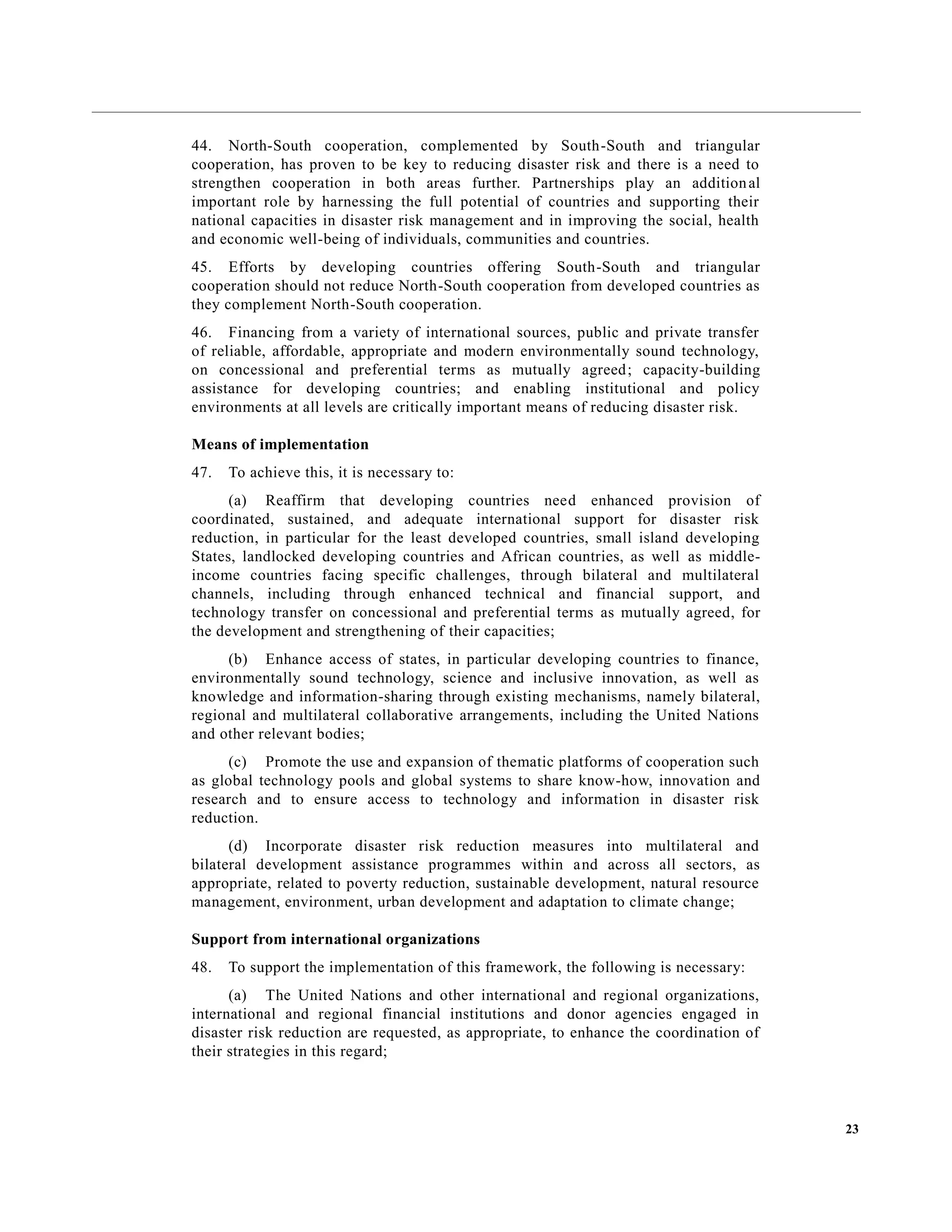 23
44. North-South cooperation, complemented by South-South and triangular
cooperation, has proven to be key to reducing disaster risk and there is a need to
strengthen cooperation in both areas further. Partnerships play an additional
important role by harnessing the full potential of countries and supporting their
national capacities in disaster risk management and in improving the social, health
and economic well-being of individuals, communities and countries.
45. Efforts by developing countries offering South-South and triangular
cooperation should not reduce North-South cooperation from developed countries as
they complement North-South cooperation.
46. Financing from a variety of international sources, public and private transfer
of reliable, affordable, appropriate and modern environmentally sound technology,
on concessional and preferential terms as mutually agreed; capacity-building
assistance for developing countries; and enabling institutional and policy
environments at all levels are critically important means of reducing disaster risk.
Means of implementation
47. To achieve this, it is necessary to:
(a) Reaffirm that developing countries need enhanced provision of
coordinated, sustained, and adequate international support for disaster risk
reduction, in particular for the least developed countries, small island developing
States, landlocked developing countries and African countries, as well as middle-
income countries facing specific challenges, through bilateral and multilateral
channels, including through enhanced technical and financial support, and
technology transfer on concessional and preferential terms as mutually agreed, for
the development and strengthening of their capacities;
(b) Enhance access of states, in particular developing countries to finance,
environmentally sound technology, science and inclusive innovation, as well as
knowledge and information-sharing through existing mechanisms, namely bilateral,
regional and multilateral collaborative arrangements, including the United Nations
and other relevant bodies;
(c) Promote the use and expansion of thematic platforms of cooperation such
as global technology pools and global systems to share know-how, innovation and
research and to ensure access to technology and information in disaster risk
reduction.
(d) Incorporate disaster risk reduction measures into multilateral and
bilateral development assistance programmes within and across all sectors, as
appropriate, related to poverty reduction, sustainable development, natural resource
management, environment, urban development and adaptation to climate change;
Support from international organizations
48. To support the implementation of this framework, the following is necessary:
(a) The United Nations and other international and regional organizations,
international and regional financial institutions and donor agencies engaged in
disaster risk reduction are requested, as appropriate, to enhance the coordination of
their strategies in this regard;
 