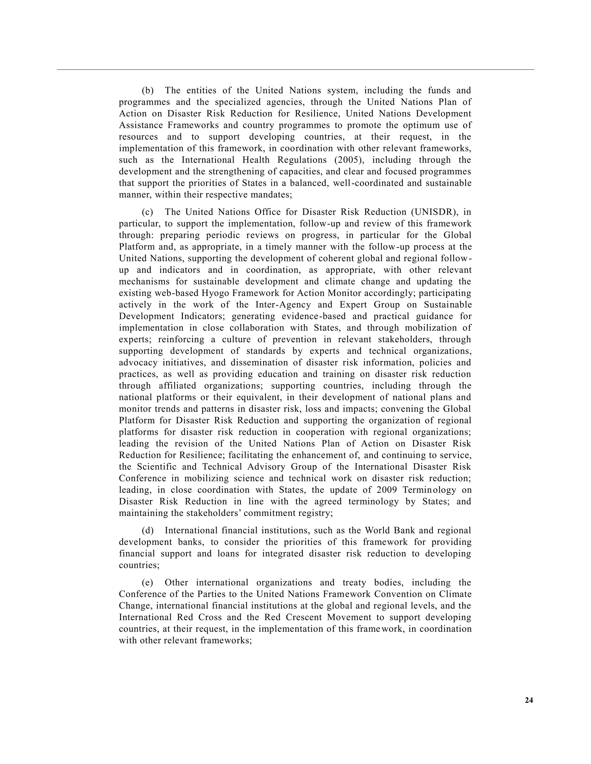 24
(b) The entities of the United Nations system, including the funds and
programmes and the specialized agencies, through the United Nations Plan of
Action on Disaster Risk Reduction for Resilience, United Nations Development
Assistance Frameworks and country programmes to promote the optimum use of
resources and to support developing countries, at their request, in the
implementation of this framework, in coordination with other relevant frameworks,
such as the International Health Regulations (2005), including through the
development and the strengthening of capacities, and clear and focused programmes
that support the priorities of States in a balanced, well-coordinated and sustainable
manner, within their respective mandates;
(c) The United Nations Office for Disaster Risk Reduction (UNISDR), in
particular, to support the implementation, follow-up and review of this framework
through: preparing periodic reviews on progress, in particular for the Global
Platform and, as appropriate, in a timely manner with the follow-up process at the
United Nations, supporting the development of coherent global and regional follow-
up and indicators and in coordination, as appropriate, with other relevant
mechanisms for sustainable development and climate change and updating the
existing web-based Hyogo Framework for Action Monitor accordingly; participating
actively in the work of the Inter-Agency and Expert Group on Sustainable
Development Indicators; generating evidence-based and practical guidance for
implementation in close collaboration with States, and through mobilization of
experts; reinforcing a culture of prevention in relevant stakeholders, through
supporting development of standards by experts and technical organizations,
advocacy initiatives, and dissemination of disaster risk information, policies and
practices, as well as providing education and training on disaster risk reduction
through affiliated organizations; supporting countries, including through the
national platforms or their equivalent, in their development of national plans and
monitor trends and patterns in disaster risk, loss and impacts; convening the Global
Platform for Disaster Risk Reduction and supporting the organization of regional
platforms for disaster risk reduction in cooperation with regional organizations;
leading the revision of the United Nations Plan of Action on Disaster Risk
Reduction for Resilience; facilitating the enhancement of, and continuing to service,
the Scientific and Technical Advisory Group of the International Disaster Risk
Conference in mobilizing science and technical work on disaster risk reduction;
leading, in close coordination with States, the update of 2009 Terminology on
Disaster Risk Reduction in line with the agreed terminology by States; and
maintaining the stakeholders’ commitment registry;
(d) International financial institutions, such as the World Bank and regional
development banks, to consider the priorities of this framework for providing
financial support and loans for integrated disaster risk reduction to developing
countries;
(e) Other international organizations and treaty bodies, including the
Conference of the Parties to the United Nations Framework Convention on Climate
Change, international financial institutions at the global and regional levels, and the
International Red Cross and the Red Crescent Movement to support developing
countries, at their request, in the implementation of this framework, in coordination
with other relevant frameworks;
 