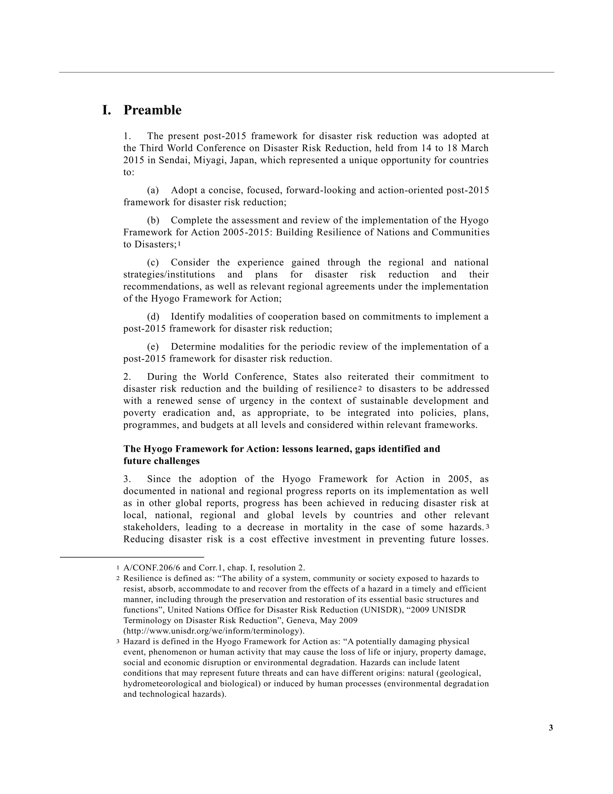 3
I. Preamble
1. The present post-2015 framework for disaster risk reduction was adopted at
the Third World Conference on Disaster Risk Reduction, held from 14 to 18 March
2015 in Sendai, Miyagi, Japan, which represented a unique opportunity for countries
to:
(a) Adopt a concise, focused, forward-looking and action-oriented post-2015
framework for disaster risk reduction;
(b) Complete the assessment and review of the implementation of the Hyogo
Framework for Action 2005-2015: Building Resilience of Nations and Communities
to Disasters;1
(c) Consider the experience gained through the regional and national
strategies/institutions and plans for disaster risk reduction and their
recommendations, as well as relevant regional agreements under the implementation
of the Hyogo Framework for Action;
(d) Identify modalities of cooperation based on commitments to implement a
post-2015 framework for disaster risk reduction;
(e) Determine modalities for the periodic review of the implementation of a
post-2015 framework for disaster risk reduction.
2. During the World Conference, States also reiterated their commitment to
disaster risk reduction and the building of resilience2 to disasters to be addressed
with a renewed sense of urgency in the context of sustainable development and
poverty eradication and, as appropriate, to be integrated into policies, plans,
programmes, and budgets at all levels and considered within relevant frameworks.
The Hyogo Framework for Action: lessons learned, gaps identified and
future challenges
3. Since the adoption of the Hyogo Framework for Action in 2005, as
documented in national and regional progress reports on its implementation as well
as in other global reports, progress has been achieved in reducing disaster risk at
local, national, regional and global levels by countries and other relevant
stakeholders, leading to a decrease in mortality in the case of some hazards.3
Reducing disaster risk is a cost effective investment in preventing future losses.
1 A/CONF.206/6 and Corr.1, chap. I, resolution 2.
2 Resilience is defined as: “The ability of a system, community or society exposed to hazards to
resist, absorb, accommodate to and recover from the effects of a hazard in a timely and efficient
manner, including through the preservation and restoration of its essential basic structures and
functions”, United Nations Office for Disaster Risk Reduction (UNISDR), “2009 UNISDR
Terminology on Disaster Risk Reduction”, Geneva, May 2009
(http://www.unisdr.org/we/inform/terminology).
3 Hazard is defined in the Hyogo Framework for Action as: “A potentially damaging physical
event, phenomenon or human activity that may cause the loss of life or injury, property damage,
social and economic disruption or environmental degradation. Hazards can include latent
conditions that may represent future threats and can have different origins: natural (geological,
hydrometeorological and biological) or induced by human processes (environmental degradation
and technological hazards).
 