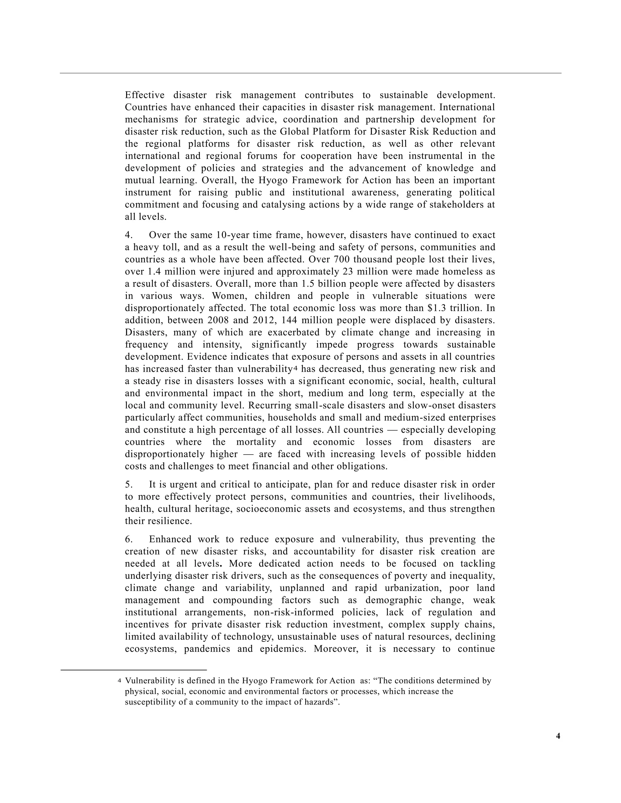 4
Effective disaster risk management contributes to sustainable development.
Countries have enhanced their capacities in disaster risk management. International
mechanisms for strategic advice, coordination and partnership development for
disaster risk reduction, such as the Global Platform for Disaster Risk Reduction and
the regional platforms for disaster risk reduction, as well as other relevant
international and regional forums for cooperation have been instrumental in the
development of policies and strategies and the advancement of knowledge and
mutual learning. Overall, the Hyogo Framework for Action has been an important
instrument for raising public and institutional awareness, generating political
commitment and focusing and catalysing actions by a wide range of stakeholders at
all levels.
4. Over the same 10-year time frame, however, disasters have continued to exact
a heavy toll, and as a result the well-being and safety of persons, communities and
countries as a whole have been affected. Over 700 thousand people lost their lives,
over 1.4 million were injured and approximately 23 million were made homeless as
a result of disasters. Overall, more than 1.5 billion people were affected by disasters
in various ways. Women, children and people in vulnerable situations were
disproportionately affected. The total economic loss was more than $1.3 trillion. In
addition, between 2008 and 2012, 144 million people were displaced by disasters.
Disasters, many of which are exacerbated by climate change and increasing in
frequency and intensity, significantly impede progress towards sustainable
development. Evidence indicates that exposure of persons and assets in all countries
has increased faster than vulnerability4 has decreased, thus generating new risk and
a steady rise in disasters losses with a significant economic, social, health, cultural
and environmental impact in the short, medium and long term, especially at the
local and community level. Recurring small-scale disasters and slow-onset disasters
particularly affect communities, households and small and medium-sized enterprises
and constitute a high percentage of all losses. All countries — especially developing
countries where the mortality and economic losses from disasters are
disproportionately higher — are faced with increasing levels of possible hidden
costs and challenges to meet financial and other obligations.
5. It is urgent and critical to anticipate, plan for and reduce disaster risk in order
to more effectively protect persons, communities and countries, their livelihoods,
health, cultural heritage, socioeconomic assets and ecosystems, and thus strengthen
their resilience.
6. Enhanced work to reduce exposure and vulnerability, thus preventing the
creation of new disaster risks, and accountability for disaster risk creation are
needed at all levels. More dedicated action needs to be focused on tackling
underlying disaster risk drivers, such as the consequences of poverty and inequality,
climate change and variability, unplanned and rapid urbanization, poor land
management and compounding factors such as demographic change, weak
institutional arrangements, non-risk-informed policies, lack of regulation and
incentives for private disaster risk reduction investment, complex supply chains,
limited availability of technology, unsustainable uses of natural resources, declining
ecosystems, pandemics and epidemics. Moreover, it is necessary to continue
4 Vulnerability is defined in the Hyogo Framework for Action as: “The conditions determined by
physical, social, economic and environmental factors or processes, which increase the
susceptibility of a community to the impact of hazards”.
 