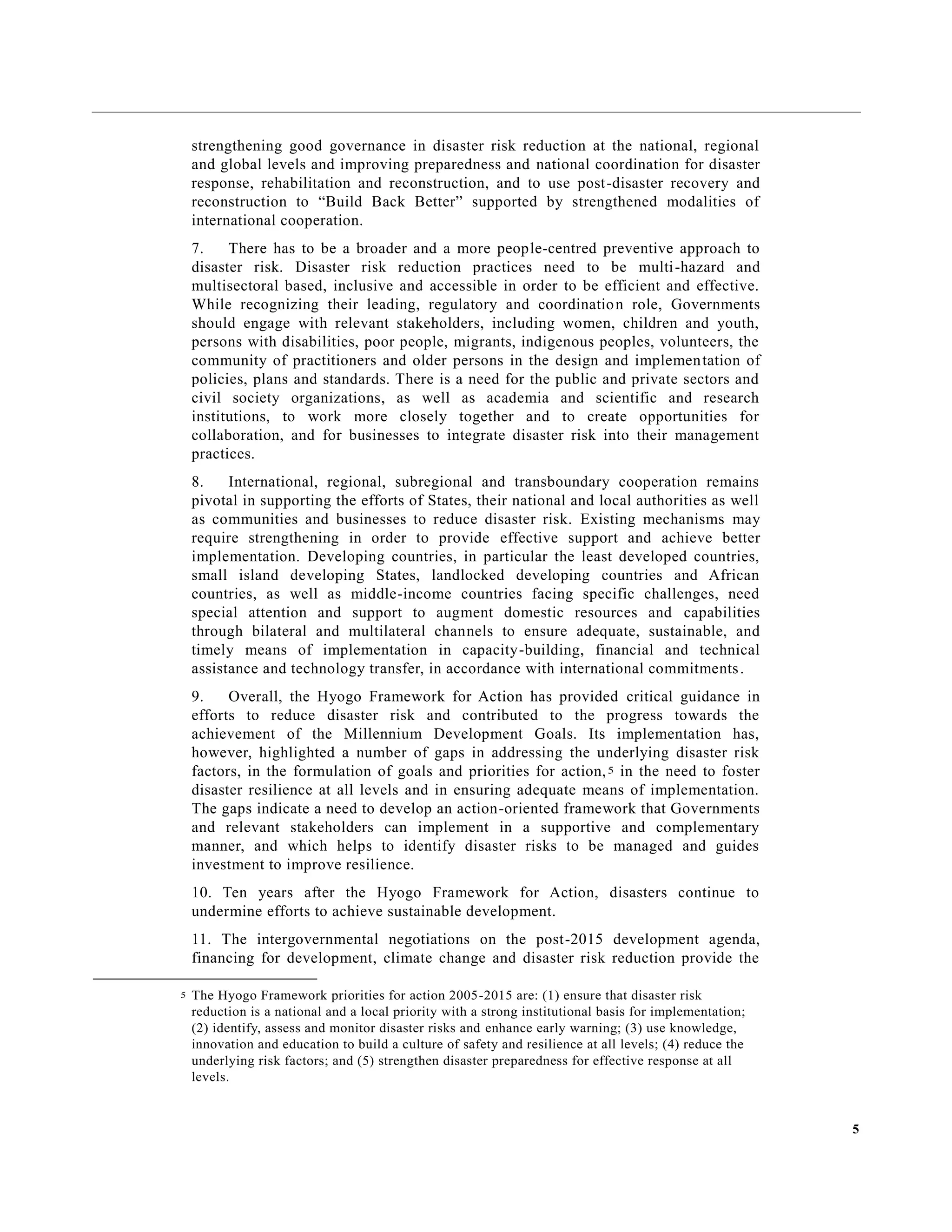 5
strengthening good governance in disaster risk reduction at the national, regional
and global levels and improving preparedness and national coordination for disaster
response, rehabilitation and reconstruction, and to use post-disaster recovery and
reconstruction to “Build Back Better” supported by strengthened modalities of
international cooperation.
7. There has to be a broader and a more people-centred preventive approach to
disaster risk. Disaster risk reduction practices need to be multi-hazard and
multisectoral based, inclusive and accessible in order to be efficient and effective.
While recognizing their leading, regulatory and coordination role, Governments
should engage with relevant stakeholders, including women, children and youth,
persons with disabilities, poor people, migrants, indigenous peoples, volunteers, the
community of practitioners and older persons in the design and implementation of
policies, plans and standards. There is a need for the public and private sectors and
civil society organizations, as well as academia and scientific and research
institutions, to work more closely together and to create opportunities for
collaboration, and for businesses to integrate disaster risk into their management
practices.
8. International, regional, subregional and transboundary cooperation remains
pivotal in supporting the efforts of States, their national and local authorities as well
as communities and businesses to reduce disaster risk. Existing mechanisms may
require strengthening in order to provide effective support and achieve better
implementation. Developing countries, in particular the least developed countries,
small island developing States, landlocked developing countries and African
countries, as well as middle-income countries facing specific challenges, need
special attention and support to augment domestic resources and capabilities
through bilateral and multilateral channels to ensure adequate, sustainable, and
timely means of implementation in capacity-building, financial and technical
assistance and technology transfer, in accordance with international commitments.
9. Overall, the Hyogo Framework for Action has provided critical guidance in
efforts to reduce disaster risk and contributed to the progress towards the
achievement of the Millennium Development Goals. Its implementation has,
however, highlighted a number of gaps in addressing the underlying disaster risk
factors, in the formulation of goals and priorities for action,5 in the need to foster
disaster resilience at all levels and in ensuring adequate means of implementation.
The gaps indicate a need to develop an action-oriented framework that Governments
and relevant stakeholders can implement in a supportive and complementary
manner, and which helps to identify disaster risks to be managed and guides
investment to improve resilience.
10. Ten years after the Hyogo Framework for Action, disasters continue to
undermine efforts to achieve sustainable development.
11. The intergovernmental negotiations on the post-2015 development agenda,
financing for development, climate change and disaster risk reduction provide the
5 The Hyogo Framework priorities for action 2005-2015 are: (1) ensure that disaster risk
reduction is a national and a local priority with a strong institutional basis for implementation;
(2) identify, assess and monitor disaster risks and enhance early warning; (3) use knowledge,
innovation and education to build a culture of safety and resilience at all levels; (4) reduce the
underlying risk factors; and (5) strengthen disaster preparedness for effective response at all
levels.
 