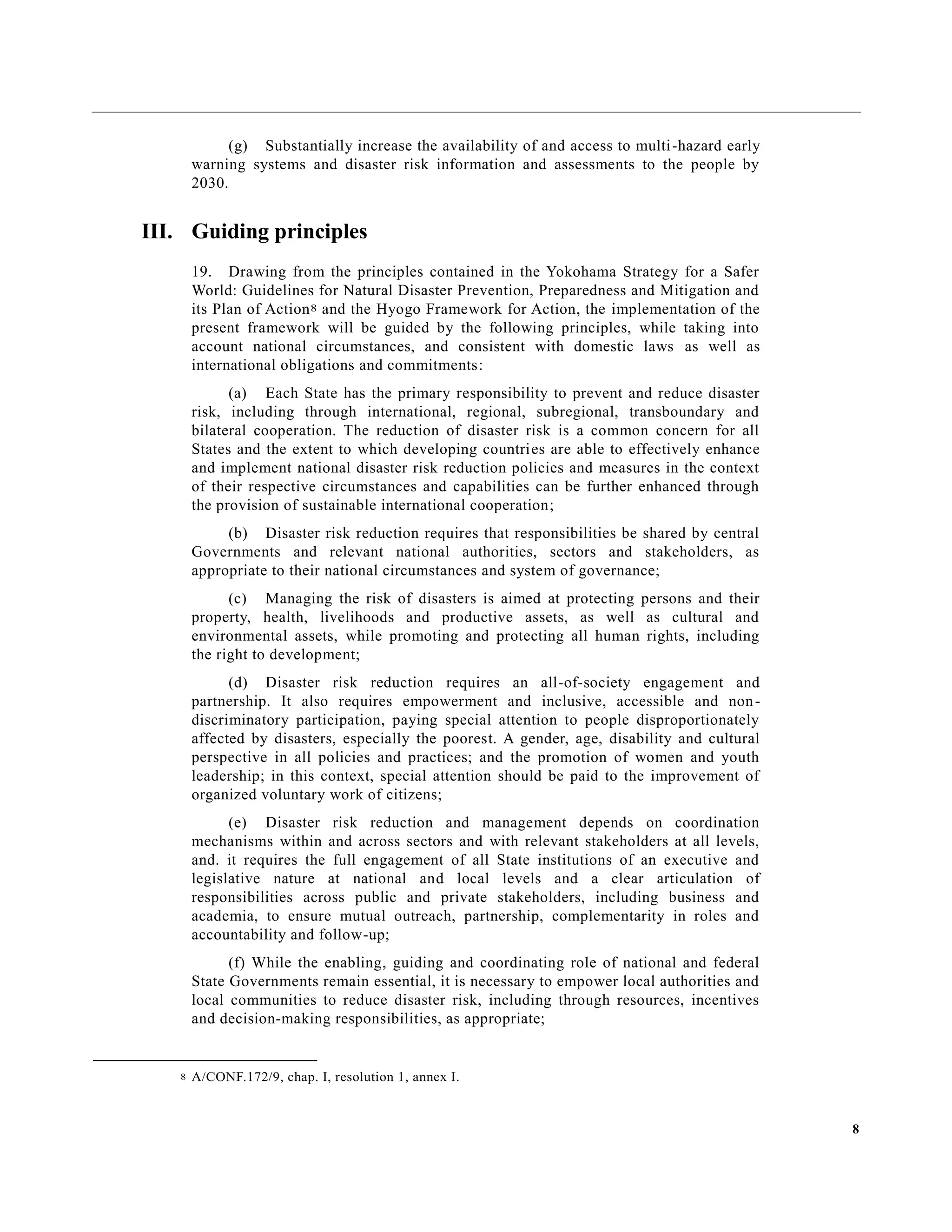 8
(g) Substantially increase the availability of and access to multi-hazard early
warning systems and disaster risk information and assessments to the people by
2030.
III. Guiding principles
19. Drawing from the principles contained in the Yokohama Strategy for a Safer
World: Guidelines for Natural Disaster Prevention, Preparedness and Mitigation and
its Plan of Action8 and the Hyogo Framework for Action, the implementation of the
present framework will be guided by the following principles, while taking into
account national circumstances, and consistent with domestic laws as well as
international obligations and commitments:
(a) Each State has the primary responsibility to prevent and reduce disaster
risk, including through international, regional, subregional, transboundary and
bilateral cooperation. The reduction of disaster risk is a common concern for all
States and the extent to which developing countries are able to effectively enhance
and implement national disaster risk reduction policies and measures in the context
of their respective circumstances and capabilities can be further enhanced through
the provision of sustainable international cooperation;
(b) Disaster risk reduction requires that responsibilities be shared by central
Governments and relevant national authorities, sectors and stakeholders, as
appropriate to their national circumstances and system of governance;
(c) Managing the risk of disasters is aimed at protecting persons and their
property, health, livelihoods and productive assets, as well as cultural and
environmental assets, while promoting and protecting all human rights, including
the right to development;
(d) Disaster risk reduction requires an all-of-society engagement and
partnership. It also requires empowerment and inclusive, accessible and non-
discriminatory participation, paying special attention to people disproportionately
affected by disasters, especially the poorest. A gender, age, disability and cultural
perspective in all policies and practices; and the promotion of women and youth
leadership; in this context, special attention should be paid to the improvement of
organized voluntary work of citizens;
(e) Disaster risk reduction and management depends on coordination
mechanisms within and across sectors and with relevant stakeholders at all levels,
and. it requires the full engagement of all State institutions of an executive and
legislative nature at national and local levels and a clear articulation of
responsibilities across public and private stakeholders, including business and
academia, to ensure mutual outreach, partnership, complementarity in roles and
accountability and follow-up;
(f) While the enabling, guiding and coordinating role of national and federal
State Governments remain essential, it is necessary to empower local authorities and
local communities to reduce disaster risk, including through resources, incentives
and decision-making responsibilities, as appropriate;
8 A/CONF.172/9, chap. I, resolution 1, annex I.
 