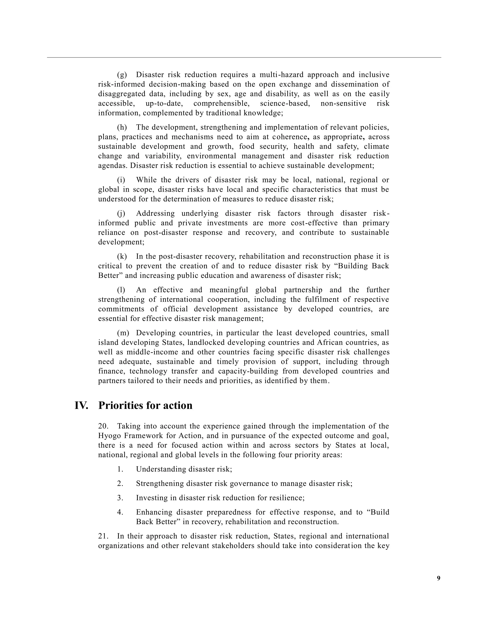 9
(g) Disaster risk reduction requires a multi-hazard approach and inclusive
risk-informed decision-making based on the open exchange and dissemination of
disaggregated data, including by sex, age and disability, as well as on the easily
accessible, up-to-date, comprehensible, science-based, non-sensitive risk
information, complemented by traditional knowledge;
(h) The development, strengthening and implementation of relevant policies,
plans, practices and mechanisms need to aim at coherence, as appropriate, across
sustainable development and growth, food security, health and safety, climate
change and variability, environmental management and disaster risk reduction
agendas. Disaster risk reduction is essential to achieve sustainable development;
(i) While the drivers of disaster risk may be local, national, regional or
global in scope, disaster risks have local and specific characteristics that must be
understood for the determination of measures to reduce disaster risk;
(j) Addressing underlying disaster risk factors through disaster risk-
informed public and private investments are more cost-effective than primary
reliance on post-disaster response and recovery, and contribute to sustainable
development;
(k) In the post-disaster recovery, rehabilitation and reconstruction phase it is
critical to prevent the creation of and to reduce disaster risk by “Building Back
Better” and increasing public education and awareness of disaster risk;
(l) An effective and meaningful global partnership and the further
strengthening of international cooperation, including the fulfilment of respective
commitments of official development assistance by developed countries, are
essential for effective disaster risk management;
(m) Developing countries, in particular the least developed countries, small
island developing States, landlocked developing countries and African countries, as
well as middle-income and other countries facing specific disaster risk challenges
need adequate, sustainable and timely provision of support, including through
finance, technology transfer and capacity-building from developed countries and
partners tailored to their needs and priorities, as identified by them.
IV. Priorities for action
20. Taking into account the experience gained through the implementation of the
Hyogo Framework for Action, and in pursuance of the expected outcome and goal,
there is a need for focused action within and across sectors by States at local,
national, regional and global levels in the following four priority areas:
1. Understanding disaster risk;
2. Strengthening disaster risk governance to manage disaster risk;
3. Investing in disaster risk reduction for resilience;
4. Enhancing disaster preparedness for effective response, and to “Build
Back Better” in recovery, rehabilitation and reconstruction.
21. In their approach to disaster risk reduction, States, regional and international
organizations and other relevant stakeholders should take into consideration the key
 
