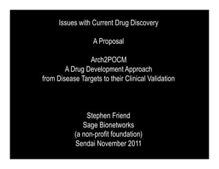 Issues with Current Drug Discovery

                  A Proposal

                Arch2POCM
        A Drug Development Approach
from Disease Targets to their Clinical Validation



               Stephen Friend
              Sage Bionetworks
           (a non-profit foundation)
           Sendai November 2011
 